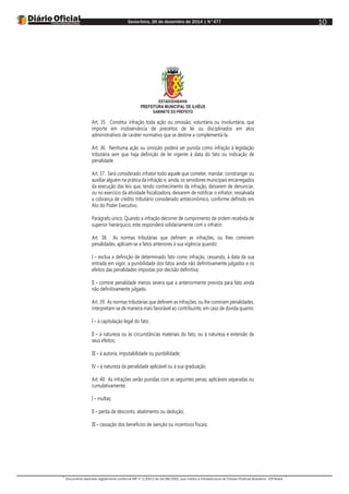 Sexta-feira, 26 de dezembro de 2014 | N°477
Documento assinado digitalmente conforme MP nº 2.200-2 de 24/08/2001, que institui a Infraestrutura de Chaves Públicas Brasileira - ICP-Brasil.
10
ESTADODABAHIA
PREFEITURA MUNICIPAL DE ILHÉUS
GABINETE DO PREFEITO
Art. 35. Constitui infração toda ação ou omissão, voluntária ou involuntária, que
importe em inobservância de preceitos de lei ou disciplinados em atos
administrativos de caráter normativo que se destine a complementá-la.
Art. 36. Nenhuma ação ou omissão poderá ser punida como infração à legislação
tributária sem que haja definição de lei vigente à data do fato ou indicação de
penalidade.
Art. 37. Será considerado infrator todo aquele que cometer, mandar, constranger ou
auxiliar alguém na prática da infração e, ainda, os servidores municipais encarregados
da execução das leis que, tendo conhecimento da infração, deixarem de denunciar,
ou no exercício da atividade fiscalizadora, deixarem de notificar o infrator, ressalvada
a cobrança de crédito tributário considerado antieconômico, conforme definido em
Ato do Poder Executivo.
Parágrafo único. Quando a infração decorrer de cumprimento de ordem recebida de
superior hierárquico, este responderá solidariamente com o infrator.
Art. 38. As normas tributárias que definem as infrações, ou lhes cominem
penalidades, aplicam-se a fatos anteriores à sua vigência quando:
I – exclua a definição de determinado fato como infração, cessando, à data da sua
entrada em vigor, a punibilidade dos fatos ainda não definitivamente julgados e os
efeitos das penalidades impostas por decisão definitiva;
II – comine penalidade menos severa que a anteriormente prevista para fato ainda
não definitivamente julgado.
Art. 39. As normas tributárias que definem as infrações, ou lhe cominam penalidades,
interpretam-se de maneira mais favorável ao contribuinte, em caso de dúvida quanto:
I – à capitulação legal do fato;
II – à natureza ou às circunstâncias materiais do fato, ou à natureza e extensão de
seus efeitos;
III – à autoria, imputabilidade ou punibilidade;
IV – à natureza da penalidade aplicável ou à sua graduação.
Art. 40. As infrações serão punidas com as seguintes penas, aplicáveis separadas ou
cumulativamente:
I – multas;
II – perda de desconto, abatimento ou dedução;
III – cassação dos benefícios de isenção ou incentivos fiscais;
 