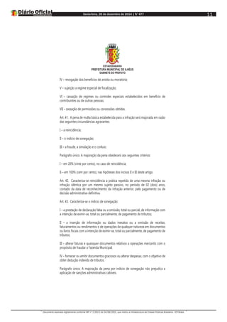 Sexta-feira, 26 de dezembro de 2014 | N°477
Documento assinado digitalmente conforme MP nº 2.200-2 de 24/08/2001, que institui a Infraestrutura de Chaves Públicas Brasileira - ICP-Brasil.
11
ESTADODABAHIA
PREFEITURA MUNICIPAL DE ILHÉUS
GABINETE DO PREFEITO
IV – revogação dos benefícios de anistia ou moratória;
V – sujeição a regime especial de fiscalização;
VI – cassação de regimes ou controles especiais estabelecidos em benefício de
contribuintes ou de outras pessoas;
VII – cassação de permissões ou concessões obtidas.
Art. 41. A pena de multa básica estabelecida para a infração será majorada em razão
das seguintes circunstâncias agravantes:
I – a reincidência;
II – o indício de sonegação;
III – a fraude, a simulação e o conluio.
Parágrafo único. A majoração da pena obedecerá aos seguintes critérios:
I – em 20% (vinte por cento), no caso de reincidência;
II – em 100% (cem por cento), nas hipóteses dos incisos II e III deste artigo.
Art. 42. Caracteriza-se reincidência a prática repetida de uma mesma infração ou
infração idêntica por um mesmo sujeito passivo, no período de 02 (dois) anos,
contado da data de reconhecimento da infração anterior, pelo pagamento ou de
decisão administrativa definitiva.
Art. 43. Caracteriza-se o indicio de sonegação:
I – a prestação de declaração falsa ou a omissão, total ou parcial, de informação com
a intenção de eximir-se, total ou parcialmente, de pagamento de tributos;
II – a inserção de informação ou dados inexatos ou a omissão de receitas,
faturamentos ou rendimentos e de operações de qualquer natureza em documentos
ou livros fiscais com a intenção de eximir-se, total ou parcialmente, de pagamento de
tributos;
III – alterar faturas e quaisquer documentos relativos a operações mercantis com o
propósito de fraudar a Fazenda Municipal;
IV – fornecer ou emitir documentos graciosos ou alterar despesas, com o objetivo de
obter dedução indevida de tributos.
Parágrafo único. A majoração da pena por indicio de sonegação não prejudica a
aplicação de sanções administrativas cabíveis.
 