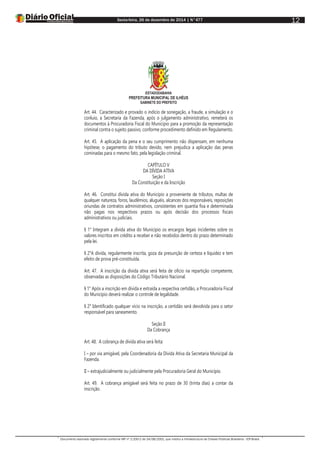 Sexta-feira, 26 de dezembro de 2014 | N°477
Documento assinado digitalmente conforme MP nº 2.200-2 de 24/08/2001, que institui a Infraestrutura de Chaves Públicas Brasileira - ICP-Brasil.
12
ESTADODABAHIA
PREFEITURA MUNICIPAL DE ILHÉUS
GABINETE DO PREFEITO
Art. 44. Caracterizado e provado o indício de sonegação, a fraude, a simulação e o
conluio, a Secretaria da Fazenda, após o julgamento administrativo, remeterá os
documentos à Procuradoria Fiscal do Município para a promoção da representação
criminal contra o sujeito passivo, conforme procedimento definido em Regulamento.
Art. 45. A aplicação da pena e o seu cumprimento não dispensam, em nenhuma
hipótese, o pagamento do tributo devido, nem prejudica a aplicação das penas
cominadas para o mesmo fato, pela legislação criminal.
CAPÍTULO V
DA DÍVIDA ATIVA
Seção I
Da Constituição e da Inscrição
Art. 46. Constitui dívida ativa do Município a proveniente de tributos, multas de
qualquer natureza, foros, laudêmios, aluguéis, alcances dos responsáveis, reposições
oriundas de contratos administrativos, consistentes em quantia fixa e determinada
não pagas nos respectivos prazos ou após decisão dos processos fiscais
administrativos ou judiciais.
§ 1° Integram a dívida ativa do Município os encargos legais incidentes sobre os
valores inscritos em crédito a receber e não recebidos dentro do prazo determinado
pela lei.
§ 2°A dívida, regularmente inscrita, goza da presunção de certeza e liquidez e tem
efeito de prova pré-constituída.
Art. 47. A inscrição da dívida ativa será feita de ofício na repartição competente,
observadas as disposições do Código Tributário Nacional.
§ 1° Após a inscrição em dívida e extraída a respectiva certidão, a Procuradoria Fiscal
do Município deverá realizar o controle de legalidade.
§ 2° Identificado qualquer vício na inscrição, a certidão será devolvida para o setor
responsável para saneamento.
Seção II
Da Cobrança
Art. 48. A cobrança de dívida ativa será feita:
I – por via amigável, pela Coordenadoria da Dívida Ativa da Secretaria Municipal da
Fazenda.
II – extrajudicialmente ou judicialmente pela Procuradoria Geral do Município.
Art. 49. A cobrança amigável será feita no prazo de 30 (trinta dias) a contar da
inscrição.
 
