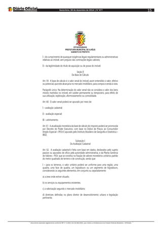 Sexta-feira, 26 de dezembro de 2014 | N°477
Documento assinado digitalmente conforme MP nº 2.200-2 de 24/08/2001, que institui a Infraestrutura de Chaves Públicas Brasileira - ICP-Brasil.
15
ESTADODABAHIA
PREFEITURA MUNICIPAL DE ILHÉUS
GABINETE DO PREFEITO
I – do cumprimento de quaisquer exigências legais regulamentares ou administrativas
relativas ao imóvel, sem prejuízo das cominações legais cabíveis;
II – da legitimidade do título de aquisição ou de posse do imóvel.
Seção II
Da Base de Cálculo
Art. 59. A base de cálculo é o valor venal do imóvel, assim entendido o valor, efetivo
ou potencial, que este alcançaria no mercado imobiliário, para compra e venda à vista.
Parágrafo único. Na determinação do valor venal não se considera o valor dos bens
móveis mantidos no imóvel, em caráter permanente ou temporário, para efeito de
sua utilização, exploração, aformoseamento ou comodidade.
Art. 60. O valor venal poderá ser apurado por meio de:
I – avaliação cadastral;
II – avaliação especial;
III – arbitramento.
Art. 61. A atualização monetária da base de cálculo do imposto poderá ser promovida
por Decreto do Poder Executivo, com base no Índice de Preços ao Consumidor
Amplo-Especial – IPCA-E apurado pelo Instituto Brasileiro de Geografia e Estatística –
IBGE.
Subseção I
Da Avaliação Cadastral
Art. 62. A avaliação cadastral é feita com base em dados, declarados pelo sujeito
passivo ou apurados de ofício pela autoridade administrativa, e da Planta Genérica
de Valores – PGV, que se constitui na fixação de valores monetários unitários padrão
do metro quadrado de terreno e de construção, sendo que:
I – para os terrenos, o valor unitário poderá ser uniforme para uma região, uma
quadra, uma face de quadra, um logradouro ou um segmento de logradouro,
considerando os seguintes elementos, em conjunto ou separadamente:
a) a área onde estiver situado;
b) os serviços ou equipamentos existentes;
c) a valorização segundo o mercado imobiliário;
d) diretrizes definidas no plano diretor de desenvolvimento urbano e legislação
pertinente;
 