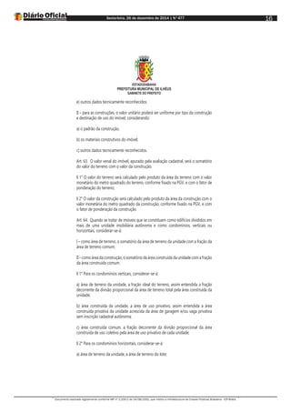 Sexta-feira, 26 de dezembro de 2014 | N°477
Documento assinado digitalmente conforme MP nº 2.200-2 de 24/08/2001, que institui a Infraestrutura de Chaves Públicas Brasileira - ICP-Brasil.
16
ESTADODABAHIA
PREFEITURA MUNICIPAL DE ILHÉUS
GABINETE DO PREFEITO
e) outros dados tecnicamente reconhecidos.
II – para as construções, o valor unitário poderá ser uniforme por tipo da construção
e destinação de uso do imóvel, considerando:
a) o padrão da construção;
b) os materiais construtivos do imóvel;
c) outros dados tecnicamente reconhecidos.
Art. 63. O valor venal do imóvel, apurado pela avaliação cadastral, será o somatório
do valor do terreno com o valor da construção.
§ 1° O valor do terreno será calculado pelo produto da área do terreno com o valor
monetário do metro quadrado do terreno, conforme fixado na PGV, e com o fator de
ponderação do terreno;
§ 2° O valor da construção será calculado pelo produto da área da construção com o
valor monetária do metro quadrado da construção, conforme fixado na PGV, e com
o fator de ponderação da construção.
Art. 64. Quando se tratar de imóveis que se constituem como edifícios divididos em
mais de uma unidade imobiliária autônoma e como condomínios, verticais ou
horizontais, considerar-se-á:
I – como área de terreno, o somatório da área de terreno da unidade com a fração da
área de terreno comum;
II – como área da construção, o somatório da área construída da unidade com a fração
da área construída comum.
§ 1° Para os condomínios verticais, considerar-se-á:
a) área de terreno da unidade, a fração ideal do terreno, assim entendida a fração
decorrente da divisão proporcional da área de terreno total pela área construída da
unidade;
b) área construída da unidade, a área de uso privativo, assim entendida a área
construída privativa da unidade acrescida da área de garagem e/ou vaga privativa
sem inscrição cadastral autônoma;
c) área construída comum, a fração decorrente da divisão proporcional da área
construída de uso coletivo pela área de uso privativo de cada unidade;
§ 2° Para os condomínios horizontais, considerar-se-á:
a) área de terreno da unidade, a área de terreno do lote;
 