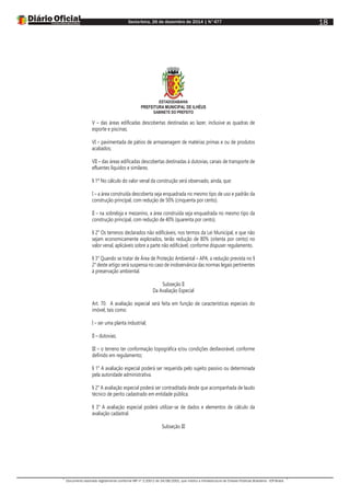 Sexta-feira, 26 de dezembro de 2014 | N°477
Documento assinado digitalmente conforme MP nº 2.200-2 de 24/08/2001, que institui a Infraestrutura de Chaves Públicas Brasileira - ICP-Brasil.
18
ESTADODABAHIA
PREFEITURA MUNICIPAL DE ILHÉUS
GABINETE DO PREFEITO
V – das áreas edificadas descobertas destinadas ao lazer, inclusive as quadras de
esporte e piscinas;
VI – pavimentada de pátios de armazenagem de matérias primas e ou de produtos
acabados;
VII – das áreas edificadas descobertas destinadas à dutovias, canais de transporte de
efluentes líquidos e similares.
§ 1º No cálculo do valor venal da construção será observado, ainda, que:
I – a área construída descoberta seja enquadrada no mesmo tipo de uso e padrão da
construção principal, com redução de 50% (cinquenta por cento).
II – na sobreloja e mezanino, a área construída seja enquadrada no mesmo tipo da
construção principal, com redução de 40% (quarenta por cento).
§ 2° Os terrenos declarados não edificáveis, nos termos da Lei Municipal, e que não
sejam economicamente explorados, terão redução de 80% (oitenta por cento) no
valor venal, aplicáveis sobre a parte não edificável, conforme dispuser regulamento.
§ 3° Quando se tratar de Área de Proteção Ambiental – APA, a redução prevista no §
2° deste artigo será suspensa no caso de inobservância das normas legais pertinentes
à preservação ambiental.
Subseção II
Da Avaliação Especial
Art. 70. A avaliação especial será feita em função de características especiais do
imóvel, tais como:
I – ser uma planta industrial;
II – dutovias;
III – o terreno ter conformação topográfica e/ou condições desfavorável, conforme
definido em regulamento;
§ 1° A avaliação especial poderá ser requerida pelo sujeito passivo ou determinada
pela autoridade administrativa.
§ 2° A avaliação especial poderá ser contraditada desde que acompanhada de laudo
técnico de perito cadastrado em entidade pública.
§ 3° A avaliação especial poderá utilizar-se de dados e elementos de cálculo da
avaliação cadastral.
Subseção III
 