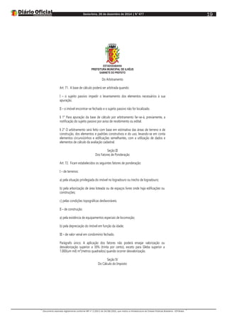 Sexta-feira, 26 de dezembro de 2014 | N°477
Documento assinado digitalmente conforme MP nº 2.200-2 de 24/08/2001, que institui a Infraestrutura de Chaves Públicas Brasileira - ICP-Brasil.
19
ESTADODABAHIA
PREFEITURA MUNICIPAL DE ILHÉUS
GABINETE DO PREFEITO
Do Arbitramento
Art. 71. A base de cálculo poderá ser arbitrada quando:
I – o sujeito passivo impedir o levantamento dos elementos necessários à sua
apuração;
II – o imóvel encontrar-se fechado e o sujeito passivo não for localizado.
§ 1° Para apuração da base de cálculo por arbitramento far-se-á, previamente, a
notificação do sujeito passivo por aviso de recebimento ou edital.
§ 2° O arbitramento será feito com base em estimativa das áreas de terreno e de
construção, dos elementos e padrões construtivos e do uso, levando-se em conta
elementos circunvizinhos e edificações semelhantes, com a utilização de dados e
elementos de cálculo da avaliação cadastral.
Seção III
Dos Fatores de Ponderação
Art. 72. Ficam estabelecidos os seguintes fatores de ponderação:
I – de terrenos:
a) pela situação privilegiada do imóvel no logradouro ou trecho de logradouro;
b) pela arborização de área loteada ou de espaços livres onde haja edificações ou
construções;
c) pelas condições topográficas desfavoráveis.
II – de construção:
a) pela existência de equipamentos especiais de locomoção;
b) pela depreciação do imóvel em função da idade;
III – de valor venal em condomínio fechado.
Parágrafo único. A aplicação dos fatores não poderá ensejar valorização ou
desvalorização superior a 30% (trinta por cento), exceto para Gleba superior a
1.000(um mil) m²(metros quadrados) quando ocorrer desvalorização.
Seção IV
Do Cálculo do Imposto
 