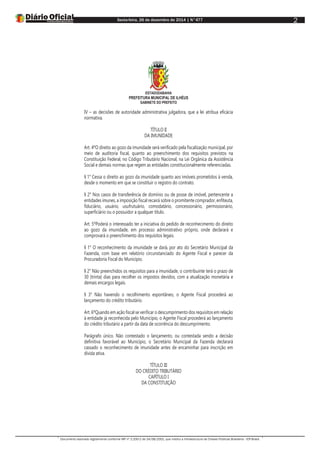 Sexta-feira, 26 de dezembro de 2014 | N°477
Documento assinado digitalmente conforme MP nº 2.200-2 de 24/08/2001, que institui a Infraestrutura de Chaves Públicas Brasileira - ICP-Brasil.
2
ESTADODABAHIA
PREFEITURA MUNICIPAL DE ILHÉUS
GABINETE DO PREFEITO
IV – as decisões de autoridade administrativa julgadora, que a lei atribua eficácia
normativa.
TÍTULO II
DA IMUNIDADE
Art. 4ºO direito ao gozo da imunidade será verificado pela fiscalização municipal, por
meio de auditoria fiscal, quanto ao preenchimento dos requisitos previstos na
Constituição Federal, no Código Tributário Nacional, na Lei Orgânica da Assistência
Social e demais normas que regem as entidades constitucionalmente referenciadas.
§ 1° Cessa o direito ao gozo da imunidade quanto aos imóveis prometidos à venda,
desde o momento em que se constituir o registro do contrato.
§ 2° Nos casos de transferência de domínio ou de posse de imóvel, pertencente a
entidades imunes, a imposição fiscal recairá sobre o promitente comprador, enfiteuta,
fiduciário, usuário, usufrutuário, comodatário, concessionário, permissionário,
superficiário ou o possuidor a qualquer título.
Art. 5ºPoderá o interessado ter a iniciativa do pedido de reconhecimento do direito
ao gozo da imunidade, em processo administrativo próprio, onde declarará e
comprovará o preenchimento dos requisitos legais.
§ 1° O reconhecimento da imunidade se dará, por ato do Secretário Municipal da
Fazenda, com base em relatório circunstanciado do Agente Fiscal e parecer da
Procuradoria Fiscal do Município.
§ 2° Não preenchidos os requisitos para a imunidade, o contribuinte terá o prazo de
30 (trinta) dias para recolher os impostos devidos, com a atualização monetária e
demais encargos legais.
§ 3° Não havendo o recolhimento espontâneo, o Agente Fiscal procederá ao
lançamento do crédito tributário.
Art. 6ºQuando em ação fiscal se verificar o descumprimento dos requisitos em relação
à entidade já reconhecida pelo Município, o Agente Fiscal procederá ao lançamento
do crédito tributário a partir da data de ocorrência do descumprimento.
Parágrafo único. Não contestado o lançamento, ou contestada sendo a decisão
definitiva favorável ao Município, o Secretário Municipal da Fazenda declarará
cassado o reconhecimento de imunidade antes de encaminhar para inscrição em
dívida ativa.
TÍTULO III
DO CRÉDITO TRIBUTÁRIO
CAPÍTULO I
DA CONSTITUIÇÃO
 