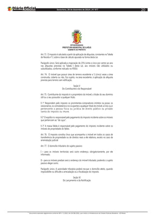 Sexta-feira, 26 de dezembro de 2014 | N°477
Documento assinado digitalmente conforme MP nº 2.200-2 de 24/08/2001, que institui a Infraestrutura de Chaves Públicas Brasileira - ICP-Brasil.
20
ESTADODABAHIA
PREFEITURA MUNICIPAL DE ILHÉUS
GABINETE DO PREFEITO
Art. 73. O imposto é calculado a partir da aplicação de alíquotas, constantes na Tabela
de Receita n° I, sobre a base de cálculo apurada na forma desta Lei.
Parágrafo único. Será aplicada a majoração de 25% (vinte e cinco por cento) ao ano
nas alíquotas previstas na Tabela I desta Lei, aos imóveis não utilizados ou
subutilizados, conforme indicado no PDDU.
Art. 74. O imóvel que possuir área de terreno excedente a 5 (cinco) vezes a área
construída, coberta ou não, fica sujeito, na área excedente, à aplicação da alíquota
prevista para terreno sem edificação.
Seção V
Do Contribuinte e do Responsável
Art. 75. Contribuinte do imposto é o proprietário do imóvel, o titular do seu domínio
útil ou o seu possuidor a qualquer título.
§ 1° Respondem pelo imposto os promitentes-compradores imitidos na posse, os
cessionários, os comodatários e os ocupantes a qualquer título do imóvel, ainda que
pertencente a pessoa física ou jurídica de direito público ou privado
isenta do imposto ou imune.
§ 2° O espólio é o responsável pelo pagamento do imposto incidente sobre os imóveis
que pertenciam ao “de cujus”.
§ 3° A massa falida é responsável pelo pagamento do imposto incidente sobre os
imóveis de propriedade do falido.
Art. 76. O imposto constitui ônus que acompanha o imóvel em todos os casos de
transferência de propriedade ou de direitos reais a ele relativos, exceto no caso de
arrematação judicial.
Art. 77. O domicílio tributário do sujeito passivo:
I – para os imóveis territoriais será outro endereço, obrigatoriamente, por ele
informado;
II – para os imóveis prediais será o endereço do imóvel tributado, podendo o sujeito
passivo eleger outro.
Parágrafo único. A autoridade tributária poderá recusar o domicílio eleito, quando
impossibilite ou dificulte a arrecadação ou a fiscalização do imposto.
Seção VI
Do Lançamento e da Notificação
 
