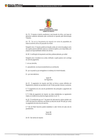 Sexta-feira, 26 de dezembro de 2014 | N°477
Documento assinado digitalmente conforme MP nº 2.200-2 de 24/08/2001, que institui a Infraestrutura de Chaves Públicas Brasileira - ICP-Brasil.
21
ESTADODABAHIA
PREFEITURA MUNICIPAL DE ILHÉUS
GABINETE DO PREFEITO
Art. 78. O imposto é devido anualmente e será lançado de ofício, com base em
elementos cadastrais declarados pelo contribuinte ou apurado pela Administração
Tributária.
Art. 79. Far-se-á o lançamento do imposto em nome do proprietário, do
titular do domínio útil ou do possuidor do imóvel.
Parágrafo único. O imposto poderá ser lançado, ainda, em nome de qualquer outro
dos sujeitos passivos definidos nesta Lei, e ainda do espólio ou da massa falida, sem
prejuízo da responsabilidade solidária dos demais.
Art. 80. A notificação do lançamento será feita, preferencialmente, por edital.
Parágrafo único. Considerar-se-á, ainda, notificado o sujeito passivo com a entrega
do carnê de pagamento:
I – em seu domicílio;
II – pessoalmente, nos locais de atendimento ao contribuinte;
III – por via postal ou por entregadores no endereço do imóvel tributado;
IV – por meio eletrônico.
Seção VII
Do Pagamento
Art. 81. O pagamento do imposto será feito na forma e prazos definidos em
Regulamento, podendo ser parcelado em até 10 (dez) parcelas mensais e sucessivas.
§ 1° O pagamento de uma cota do parcelamento não pressupõe o pagamento de
cota anterior.
§ 2° A falta de pagamento do imposto nas datas estabelecidas no regulamento
implica na incidência de acréscimos legais previstos no art. 13.
Art. 82. O contribuinte que, em 1° de janeiro de cada exercício, estiver quitado com
o IPTU dos exercícios anteriores, terá direito ao desconto de até 10% (dez por cento)
no pagamento da cota única do exercício.
§ 1° Ato do Poder Executivo poderá estabelecer o valor mínimo de cada cota do
parcelamento.
Seção VIII
Da Isenção
Art. 83. São isentos do imposto:
 