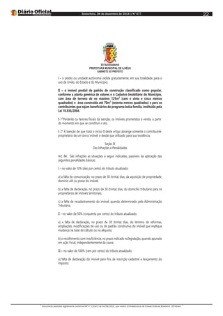 Sexta-feira, 26 de dezembro de 2014 | N°477
Documento assinado digitalmente conforme MP nº 2.200-2 de 24/08/2001, que institui a Infraestrutura de Chaves Públicas Brasileira - ICP-Brasil.
22
ESTADODABAHIA
PREFEITURA MUNICIPAL DE ILHÉUS
GABINETE DO PREFEITO
I – o prédio ou unidade autônoma cedida gratuitamente, em sua totalidade, para o
uso da União, do Estado e do Município;
II – o imóvel predial de padrão de construção classificado como popular,
conforme a planta genérica de valores e o Cadastro Imobiliário do Município,
com área de terreno de no máximo 125m² (cem e vinte e cinco metros
quadrados) e área construída até 70m² (setenta metros quadrados) e para os
contribuintes que sejam beneficiários do programa bolsa família, instituído pela
Lei 10.836/2004.
§ 1°Perderão os favores fiscais da isenção, os imóveis prometidos à venda, a partir
do momento em que se constituir o ato.
§ 2° A isenção de que trata o inciso II deste artigo abrange somente o contribuinte
proprietário de um único imóvel, e desde que utilizado para sua residência.
Seção IX
Das Infrações e Penalidades
Art. 84. São infrações as situações a seguir indicadas, passíveis da aplicação das
seguintes penalidades básicas:
I – no valor de 10% (dez por cento) do tributo atualizado:
a) a falta de comunicação, no prazo de 30 (trinta) dias, da aquisição de propriedade,
domínio útil ou posse do imóvel;
b) a falta de declaração, no prazo de 30 (trinta) dias, do domicílio tributário para os
proprietários de imóveis territoriais;
c) a falta de recadastramento do imóvel, quando determinado pela Administração
Tributária;
II – no valor de 50% (cinquenta por cento) do tributo atualizado:
a) a falta de declaração, no prazo de 30 (trinta) dias, do término de reformas,
ampliações, modificações de uso ou de padrão construtivo do imóvel que implique
mudança na base de cálculo ou na alíquota;
b) o recolhimento com insuficiência, no prazo indicado na legislação, quando apurado
em ação fiscal, independentemente da causa;
III – no valor de 100% (cem por cento) do tributo atualizado:
a) falta de declaração do imóvel para fins de inscrição cadastral e lançamento do
imposto;
 