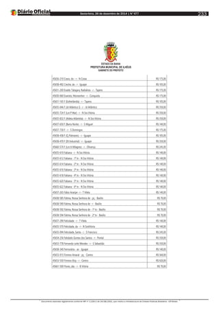 Sexta-feira, 26 de dezembro de 2014 | N°477
Documento assinado digitalmente conforme MP nº 2.200-2 de 24/08/2001, que institui a Infraestrutura de Chaves Públicas Brasileira - ICP-Brasil.
233
ESTADO DA BAHIA
PREFEITURA MUNICIPAL DE ILHÉUS
GABINETE DO PREFEITO
45656-210 Cravo, do - r - N Costa R$ 175,00
45658-492 Creche, da - r - Iguape R$ 105,00
45651-200 Evaldo Tabajara, Radialista - r - Tapera R$ 175,00
45650-060 Evaristo, Monsenhor - r - Conquista R$ 175,00
45651-165 F (Estherlândia) - r - Tapera R$ 105,00
45655-046 F (Jd Atlântico I) - r - Jd Atlântico R$ 350,00
45655-724 F (Lot P Mar) - r - N Sra Vitória R$ 350,00
45655-832 F (Aldeia Atlântida) - r - N Sra Vitória R$ 350,00
45657-650 F (Barra Norte) - r - S Miguel R$ 140,00
45657-730 F - r - S Domingos R$ 175,00
45658-458 F (Cj Palmares) - r - Iguape R$ 105,00
45658-470 F (Dt Industrial) - r - Iguape R$ 350,00
45660-574 F (Lot A Milagres) - r - Olivença R$ 245,00
45655-610 Fabiana - r - N Sra Vitória R$ 140,00
45655-612 Fabiana - 1ª tv - N Sra Vitória R$ 140,00
45655-614 Fabiana - 2ª tv - N Sra Vitória R$ 140,00
45655-616 Fabiana - 3ª tv - N Sra Vitória R$ 140,00
45655-618 Fabiana - 4ª tv - N Sra Vitória R$ 140,00
45655-620 Fabiana - 5ª tv - N Sra Vitória R$ 140,00
45655-622 Fabiana - 6ª tv - N Sra Vitória R$ 140,00
45657-265 Fábio Araripe - r - T Vilela R$ 140,00
45658-585 Fátima, Nossa Senhora de - pç - Basílio R$ 70,00
45658-590 Fátima, Nossa Senhora de - r - Basílio R$ 70,00
45658-592 Fátima, Nossa Senhora de - 1ª tv - Basílio R$ 70,00
45658-594 Fátima, Nossa Senhora de - 2ª tv - Basílio R$ 70,00
45657-290 Felicidade - r - T Vilela R$ 140,00
45655-570 Felicidade, da - r - N SraVitória R$ 140,00
45655-094 Felicidade, Santa - r - S Francisco R$ 245,00
45654-256 Felisbelo Gomes dos Santos - r - Pontal R$ 350,00
45653-778 Fernando Leite Mendes - r - S Sebastião R$ 350,00
45658-340 Ferroviária - av - Iguape R$ 140,00
45653-015 Firmino Amaral - pç - Centro R$ 560,00
45653-550 Firmino Eloy - r - Centro R$ 420,00
45661-500 Flores, das - r - B Vitória R$ 70,00
 
