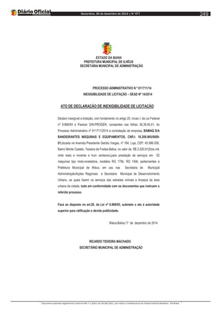 Sexta-feira, 26 de dezembro de 2014 | N°477
Documento assinado digitalmente conforme MP nº 2.200-2 de 24/08/2001, que institui a Infraestrutura de Chaves Públicas Brasileira - ICP-Brasil.
249
ESTADO DA BAHIA
PREFEITURA MUNICIPAL DE ILHÉUS
SECRETARIA MUNICIPAL DE ADMINISTRAÇÃO
PROCESSO ADMINISTRATIVO N º 011711/14
INEXIGIBILIDADE DE LICITAÇÃO – SEAD Nº 14/2014
ATO DE DECLARAÇÃO DE INEXIGIBILIDADE DE LICITAÇÃO
Declaro inexigível a licitação, com fundamento no artigo 25, inciso I, da Lei Federal
nº 8.666/93 e Parecer S/N-PROGER, constantes nas folhas 38,39,40,41, do
Processo Administrativo nº 011711/2014 a contratação da empresa, BAMAQ S/A
BANDEIRANTES MÁQUINAS E EQUIPAMENTOS, CNPJ: 18.209.965/0009-
01,situada na Avenida Presidente Getúlio Vargas, nº 184, Loja, CEP: 45.996-356,
Bairro Monte Castelo, Teixeira de Freitas-Bahia, no valor de R$ 2.020,91(Dois mil,
vinte reais e noventa e hum centavos),para prestação de serviços em 02
máquinas tipo moto-niveladora, modelos RG 170b, RG 140b, pertencentes a
Prefeitura Municipal de Ilhéus, em uso nas Secretaria de Municipal
Administração/Ações Regionais e Secretaria Municipal de Desenvolvimento
Urbano, as quais fazem os serviços das estradas vicinais e limpeza da área
urbana da cidade, tudo em conformidade com os documentos que instruem o
referido processo.
Face ao disposto no art.26, da Lei nº 8.666/93, submeto o ato á autoridade
superior para ratificação e devida publicidade.
Ilhéus-Bahia,17 de dezembro de 2014
RICARDO TEIXEIRA MACHADO
SECRETÁRIO MUNICIPAL DE ADMINISTRAÇÃO
 