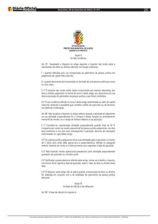 Sexta-feira, 26 de dezembro de 2014 | N°477
Documento assinado digitalmente conforme MP nº 2.200-2 de 24/08/2001, que institui a Infraestrutura de Chaves Públicas Brasileira - ICP-Brasil.
25
ESTADODABAHIA
PREFEITURA MUNICIPAL DE ILHÉUS
GABINETE DO PREFEITO
Seção II
Da Não Incidência
Art. 87. Ressalvado o disposto no artigo seguinte, o imposto não incide sobre a
transmissão dos bens ou direitos referidos nos artigos anteriores:
I – quando efetuada para sua incorporação ao patrimônio de pessoa jurídica em
pagamento de capital nela subscrito;
II – quando decorrente da incorporação ou da fusão de uma pessoa jurídica por outra
ou com outra.
§ 1º O imposto não incide, ainda, sobre a transmissão aos mesmos alienantes, dos
bens e direitos adquiridos na forma do inciso I deste artigo, em decorrência da sua
desincorporação do patrimônio da pessoa jurídica a que foram conferidos.
§ 2º A não incidência referida no inciso I deste artigo está limitada ao valor do capital
subscrito, devendo o excedente que constituir crédito do subscritor ou de terceiros,
ser oferecido à tributação.
Art. 88. Não se aplica o disposto no artigo anterior quando a atividade do adquirente
ou sua atividade preponderante for a compra e venda, locação ou arrendamento
mercantil de imóveis, ou a cessão de direitos relativos à sua aquisição.
§ 1º Considera-se caracterizada atividade preponderante quando mais de 50 %
(cinquenta por cento) da receita operacional da pessoa jurídica adquirente, nos dois
anos anteriores e nos dois anos subsequentes à aquisição, decorrer de transações
mencionadas no caput deste artigo.
§ 2º Se a pessoa jurídica adquirente iniciar suas atividades após a aquisição, ou menos
de 2 (dois) anos antes dela, apurar-se-á a preponderância referida no parágrafo
anterior, levando em conta os 3 (três) primeiros anos seguintes à data da aquisição.
§ 3º Não havendo receita operacional prevalecerá como atividade preponderante
quaisquer das previstas no contrato social.
§ 4º Verificada a preponderância referida neste artigo, tornar-se-á devido o imposto,
nos termos da lei vigente à data da aquisição, sobre o valor do bem ou direito nessa
data.
§ 5º O disposto neste artigo não se aplica quando a transmissão de bens ou direitos
for realizada em conjunto com a da totalidade do patrimônio da pessoa jurídica
alienante.
Seção III
Da Base de Cálculo e das Alíquotas
Art. 89. A base de cálculo do imposto é:
 