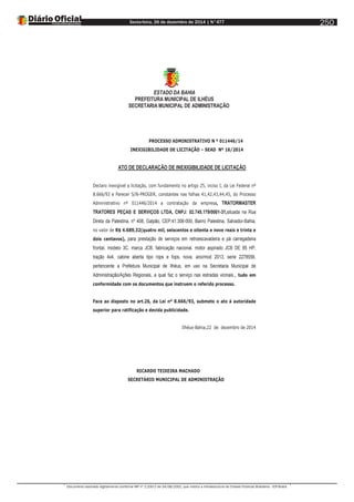 Sexta-feira, 26 de dezembro de 2014 | N°477
Documento assinado digitalmente conforme MP nº 2.200-2 de 24/08/2001, que institui a Infraestrutura de Chaves Públicas Brasileira - ICP-Brasil.
250
ESTADO DA BAHIA
PREFEITURA MUNICIPAL DE ILHÉUS
SECRETARIA MUNICIPAL DE ADMINISTRAÇÃO
PROCESSO ADMINISTRATIVO N º 011446/14
INEXIGIBILIDADE DE LICITAÇÃO – SEAD Nº 16/2014
ATO DE DECLARAÇÃO DE INEXIGIBILIDADE DE LICITAÇÃO
Declaro inexigível a licitação, com fundamento no artigo 25, inciso I, da Lei Federal nº
8.666/93 e Parecer S/N-PROGER, constantes nas folhas 41,42,43,44,45, do Processo
Administrativo nº 011446/2014 a contratação da empresa, TRATORMASTER
TRATORES PEÇAS E SERVIÇOS LTDA, CNPJ: 02.745.179/0001-31,situada na Rua
Direta da Palestina, nº 408, Galpão, CEP:41.308-000, Bairro Palestina, Salvador-Bahia,
no valor de R$ 4.689,32(quatro mil, seiscentos e oitenta e nove reais e trinta e
dois centavos), para prestação de serviços em retroescavadeira e pá carregadeira
frontal, modelo 3C, marca JCB, fabricação nacional, motor aspirado JCB DE 85 HP,
tração 4x4, cabine aberta tipo rops e fops, nova, ano/mod 2013, serie 2278556,
pertencente a Prefeitura Municipal de Ilhéus, em uso na Secretaria Municipal de
Administração/Ações Regionais, a qual faz o serviço nas estradas vicinais., tudo em
conformidade com os documentos que instruem o referido processo.
Face ao disposto no art.26, da Lei nº 8.666/93, submeto o ato á autoridade
superior para ratificação e devida publicidade.
Ilhéus-Bahia,22 de dezembro de 2014
RICARDO TEIXEIRA MACHADO
SECRETÁRIO MUNICIPAL DE ADMINISTRAÇÃO
 