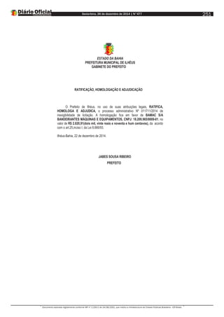 Sexta-feira, 26 de dezembro de 2014 | N°477
Documento assinado digitalmente conforme MP nº 2.200-2 de 24/08/2001, que institui a Infraestrutura de Chaves Públicas Brasileira - ICP-Brasil.
251
ESTADO DA BAHIA
PREFEITURA MUNICIPAL DE ILHÉUS
GABINETE DO PREFEITO
RATIFICAÇÃO, HOMOLOGAÇÃO E ADJUDICAÇÃO
O Prefeito de Ilhéus, no uso de suas atribuições legais, RATIFICA,
HOMOLOGA E ADJUDICA, o processo administrativo Nº 011711/2014 de
inexigibilidade de licitação. A homologação fica em favor de BAMAC S/A
BANDEIRANTES MÁQUINAS E EQUIPAMENTOS, CNPJ: 18.209.965/0009-01, no
valor de R$ 2.020,91(dois mil, vinte reais e noventa e hum centavos), da acordo
com o art.25,inciso I, da Lei 8.666/93.
Ilhéus-Bahia, 22 de dezembro de 2014.
JABES SOUSA RIBEIRO
PREFEITO
 