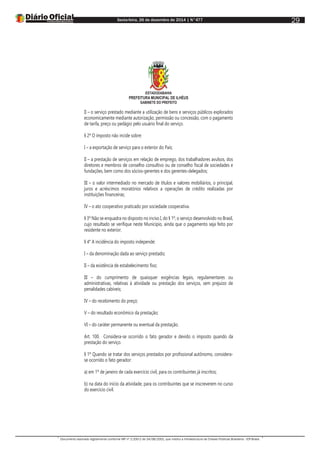 Sexta-feira, 26 de dezembro de 2014 | N°477
Documento assinado digitalmente conforme MP nº 2.200-2 de 24/08/2001, que institui a Infraestrutura de Chaves Públicas Brasileira - ICP-Brasil.
29
ESTADODABAHIA
PREFEITURA MUNICIPAL DE ILHÉUS
GABINETE DO PREFEITO
II – o serviço prestado mediante a utilização de bens e serviços públicos explorados
economicamente mediante autorização, permissão ou concessão, com o pagamento
de tarifa, preço ou pedágio pelo usuário final do serviço.
§ 2º O imposto não incide sobre:
I – a exportação de serviço para o exterior do País;
II – a prestação de serviços em relação de emprego, dos trabalhadores avulsos, dos
diretores e membros de conselho consultivo ou de conselho fiscal de sociedades e
fundações, bem como dos sócios-gerentes e dos gerentes-delegados;
III – o valor intermediado no mercado de títulos e valores mobiliários, o principal,
juros e acréscimos moratórios relativos a operações de crédito realizadas por
instituições financeiras;
IV – o ato cooperativo praticado por sociedade cooperativa.
§ 3º Não se enquadra no disposto no inciso I, do § 1º, o serviço desenvolvido no Brasil,
cujo resultado se verifique neste Município, ainda que o pagamento seja feito por
residente no exterior.
§ 4° A incidência do imposto independe:
I – da denominação dada ao serviço prestado;
II – da existência de estabelecimento fixo;
III – do cumprimento de quaisquer exigências legais, regulamentares ou
administrativas, relativas à atividade ou prestação dos serviços, sem prejuízo de
penalidades cabíveis;
IV – do recebimento do preço;
V – do resultado econômico da prestação;
VI – do caráter permanente ou eventual da prestação.
Art. 100. Considera-se ocorrido o fato gerador e devido o imposto quando da
prestação do serviço.
§ 1º Quando se tratar dos serviços prestados por profissional autônomo, considera-
se ocorrido o fato gerador:
a) em 1º de janeiro de cada exercício civil, para os contribuintes já inscritos;
b) na data do início da atividade, para os contribuintes que se inscreverem no curso
do exercício civil.
 