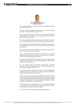 Sexta-feira, 26 de dezembro de 2014 | N°477
Documento assinado digitalmente conforme MP nº 2.200-2 de 24/08/2001, que institui a Infraestrutura de Chaves Públicas Brasileira - ICP-Brasil.
31
ESTADODABAHIA
PREFEITURA MUNICIPAL DE ILHÉUS
GABINETE DO PREFEITO
XII – da limpeza e dragagem, no caso dos serviços descritos no subitem 7.18 da Lista
de Serviços, anexa a esta Lei;
XIII – onde o bem estiver guardado ou estacionado, no caso dos serviços descritos
no subitem 11.01 da Lista de Serviços, anexa a esta Lei;
XIV – no local onde se encontrem os bens ou no local do domicílio das pessoas
vigiadas, seguradas ou monitoradas, no caso dos serviços descritos no subitem 11.02
da Lista de Serviços, anexa a esta Lei.
XV – do armazenamento, depósito, carga, descarga, arrumação e guarda do bem, no
caso dos serviços descritos no subitem 11.04 da Lista de Serviços, anexa a esta Lei;
XVI – da execução dos serviços de diversão, lazer, entretenimento e congêneres, no
caso dos serviços descritos no item 12, exceto o subitem 12.13, da Lista de Serviços,
anexa a esta Lei;
XVII – da execução dos serviços de transporte de natureza municipal, descritos no
item 16.01 da Lista de Serviços, anexa a esta Lei;
XVIII – do estabelecimento do tomador da mão-de-obra, ou na falta do
estabelecimento, onde ele estiver domiciliado, no caso dos serviços descritos pelo
subitem 17.05 da Lista de Serviços, anexa a esta Lei;
XIX – da feira, exposição, congresso ou congênere a que se referir o planejamento, a
organização e a administração, no caso dos serviços descritos no subitem 17.10 da
Lista de Serviços, anexa a esta Lei;
XX – dos serviços portuários, aeroportuários, ferroportuários, de terminais
rodoviários, ferroviários e metroviários, descritos no item 20 da Lista de Serviços,
anexa a esta Lei, ressalvado o disposto no § 1º.
§ 1º Considera-se ocorrido o fato gerador do imposto no local do estabelecimento
prestador dos serviços executados em águas marítimas, excetuados os descritos no
subitem 20.01 da Lista de Serviços, anexa a esta Lei.
§ 2º No caso dos serviços a que se refere o subitem 3.04 da Lista de Serviços, anexa
a esta Lei, considera-se ocorrido o fato gerador e devido, neste Município, o imposto
proporcionalmente à extensão de ferrovia, rodovia, postes, cabos, dutos e condutos
de qualquer natureza, objetos de locação, sublocação, arrendamento, direito de
passagem ou permissão de uso, compartilhado ou não.
§ 3º No caso dos serviços a que se refere o item 22 da Lista de Serviços, anexa a esta
Lei, considera-se ocorrido o fato gerador e devido, neste Município, o imposto
proporcionalmente à extensão de rodovia nele explorada.
Art. 102. É irrelevante para a configuração do estabelecimento prestador:
 