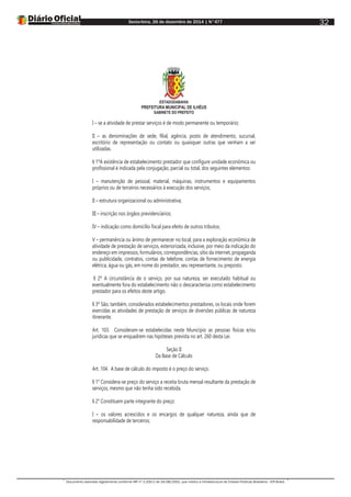 Sexta-feira, 26 de dezembro de 2014 | N°477
Documento assinado digitalmente conforme MP nº 2.200-2 de 24/08/2001, que institui a Infraestrutura de Chaves Públicas Brasileira - ICP-Brasil.
32
ESTADODABAHIA
PREFEITURA MUNICIPAL DE ILHÉUS
GABINETE DO PREFEITO
I – se a atividade de prestar serviços é de modo permanente ou temporário;
II – as denominações de sede, filial, agência, posto de atendimento, sucursal,
escritório de representação ou contato ou quaisquer outras que venham a ser
utilizadas.
§ 1ºA existência de estabelecimento prestador que configure unidade econômica ou
profissional é indicada pela conjugação, parcial ou total, dos seguintes elementos:
I – manutenção de pessoal, material, máquinas, instrumentos e equipamentos
próprios ou de terceiros necessários à execução dos serviços;
II – estrutura organizacional ou administrativa;
III – inscrição nos órgãos previdenciários;
IV – indicação como domicílio fiscal para efeito de outros tributos;
V – permanência ou ânimo de permanecer no local, para a exploração econômica de
atividade de prestação de serviços, exteriorizada, inclusive, por meio da indicação do
endereço em impressos, formulários, correspondências, sítio da internet, propaganda
ou publicidade, contratos, contas de telefone, contas de fornecimento de energia
elétrica, água ou gás, em nome do prestador, seu representante, ou preposto.
§ 2º A circunstância de o serviço, por sua natureza, ser executado habitual ou
eventualmente fora do estabelecimento não o descaracteriza como estabelecimento
prestador para os efeitos deste artigo.
§ 3º São, também, considerados estabelecimentos prestadores, os locais onde forem
exercidas as atividades de prestação de serviços de diversões públicas de natureza
itinerante.
Art. 103. Consideram-se estabelecidas neste Município as pessoas físicas e/ou
jurídicas que se enquadrem nas hipóteses prevista no art. 260 desta Lei.
Seção II
Da Base de Cálculo
Art. 104. A base de cálculo do imposto é o preço do serviço.
§ 1° Considera-se preço do serviço a receita bruta mensal resultante da prestação de
serviços, mesmo que não tenha sido recebida.
§ 2° Constituem parte integrante do preço:
I – os valores acrescidos e os encargos de qualquer natureza, ainda que de
responsabilidade de terceiros;
 