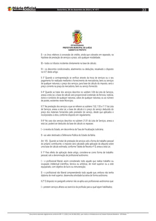 Sexta-feira, 26 de dezembro de 2014 | N°477
Documento assinado digitalmente conforme MP nº 2.200-2 de 24/08/2001, que institui a Infraestrutura de Chaves Públicas Brasileira - ICP-Brasil.
33
ESTADODABAHIA
PREFEITURA MUNICIPAL DE ILHÉUS
GABINETE DO PREFEITO
II – os ônus relativos à concessão de crédito, ainda que cobrados em separado, na
hipótese de prestação de serviços a prazo, sob qualquer modalidade;
III – todos os tributos incidentes diretamente na base de cálculo;
IV – os descontos condicionados, abatimentos ou deduções, ressalvado o disposto
no § 5° deste artigo.
§ 3° Quando a contraprestação se verificar através da troca de serviços ou o seu
pagamento for realizado mediante o fornecimento de mercadorias, bens ou serviços
de qualquer natureza, o preço dos serviços, para base de cálculo do imposto, será o
preço corrente na praça da mercadoria, bem ou serviço fornecido.
§ 4° Quando se tratar dos serviços descritos no subitem 3.04 da Lista de Serviços,
anexa a esta Lei, a base de cálculo será proporcional à extensão da ferrovia, rodovia,
dutos e condutos de qualquer natureza, cabos de qualquer natureza, ou ao número
de postes, existentes neste Município.
§ 5° Na prestação dos serviços a que se referem os subitens 7.02, 7.05 e 7.17 da Lista
de Serviços, anexa a esta Lei, a base de cálculo é o preço do serviço deduzido do
preço dos materiais fornecidos pelo prestador do serviço, desde que aplicados e
incorporados à obra, conforme disposto em regulamento.
§ 6º No caso dos serviços descritos no subitem 21.01 da Lista de Serviços, anexa a
esta Lei, poderá ser deduzido da base de cálculo os repasses:
I – à receita do Estado, em decorrência da Taxa de Fiscalização Judiciária;
II – ao valor destinado à Defensoria Pública do Estado da Bahia.
Art. 105. Quando se tratar de prestação de serviços sob a forma de trabalho pessoal
do próprio contribuinte, o imposto será calculado pela aplicação da alíquota sobre
uma base de cálculo estimada, conforme Tabela de Receita nº II, anexa a esta Lei.
§ 1º Para efeito de aplicação deste artigo, considera-se como forma de trabalho
pessoal, sob a denominação de profissional autônomo:
I – o profissional liberal, assim considerado todo aquele que realiza trabalho ou
ocupação intelectual (científica, técnica ou artística), de nível superior ou a este
equiparado, com objetivo de lucro ou remuneração;
II – o profissional não liberal compreendendo todo aquele que, embora não tenha
diploma de nível superior, desenvolva atividade lucrativa de forma autônoma.
§ 2º O disposto no parágrafo anterior não se aplica aos profissionais autônomos que:
I – prestem serviços alheios ao exercício da profissão para a qual sejam habilitados;
 