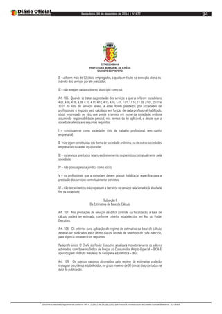 Sexta-feira, 26 de dezembro de 2014 | N°477
Documento assinado digitalmente conforme MP nº 2.200-2 de 24/08/2001, que institui a Infraestrutura de Chaves Públicas Brasileira - ICP-Brasil.
34
ESTADODABAHIA
PREFEITURA MUNICIPAL DE ILHÉUS
GABINETE DO PREFEITO
II – utilizem mais de 02 (dois) empregados, a qualquer título, na execução direta ou
indireta dos serviços por ele prestados;
III – não estejam cadastrados no Município como tal.
Art. 106. Quando se tratar da prestação dos serviços a que se referem os subitens
4.01, 4.06, 4.08, 4,09, 4.10, 4.11, 4.12, 4.15, 4.16, 5.01, 7.01, 17.14, 17.19, 27.01, 29.01 e
30.01 da lista de serviços anexa, e estes forem prestados por sociedades de
profissionais, o imposto será calculado em função de cada profissional habilitado,
sócio, empregado ou não, que preste o serviço em nome da sociedade, embora
assumindo responsabilidade pessoal, nos termos da lei aplicável, e desde que a
sociedade atenda aos seguintes requisitos:
I – constituam-se como sociedades civis de trabalho profissional, sem cunho
empresarial;
II – não sejam constituídas sob forma de sociedade anônima, ou de outras sociedades
empresariais ou a elas equiparadas;
III – os serviços prestados sejam, exclusivamente, os previstos contratualmente pela
sociedade;
IV – não possua pessoa jurídica como sócio;
V – os profissionais que a compõem devem possuir habilitação específica para a
prestação dos serviços contratualmente previstos.
VI – não terceirizem ou não repassem a terceiros os serviços relacionados à atividade
fim da sociedade;
Subseção I
Da Estimativa da Base de Cálculo
Art. 107. Nas prestações de serviços de difícil controle ou fiscalização, a base de
cálculo poderá ser estimada, conforme critérios estabelecidos em Ato do Poder
Executivo.
Art. 108. Os critérios para aplicação do regime de estimativa da base de cálculo
deverão ser publicados até o último dia útil do mês de setembro de cada exercício,
para vigência nos exercícios seguintes.
Parágrafo único. O Chefe do Poder Executivo atualizará monetariamente os valores
estimados, com base no Índice de Preços ao Consumidor Amplo-Especial – IPCA-E
apurado pelo Instituto Brasileiro de Geografia e Estatística – IBGE.
Art. 109. Os sujeitos passivos abrangidos pelo regime de estimativa poderão
impugnar os critérios estabelecidos, no prazo máximo de 30 (trinta) dias, contados na
data de publicação.
 