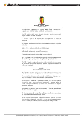 Sexta-feira, 26 de dezembro de 2014 | N°477
Documento assinado digitalmente conforme MP nº 2.200-2 de 24/08/2001, que institui a Infraestrutura de Chaves Públicas Brasileira - ICP-Brasil.
35
ESTADODABAHIA
PREFEITURA MUNICIPAL DE ILHÉUS
GABINETE DO PREFEITO
Parágrafo único. A Administração Tributária deverá analisar a impugnação e
responde-la em até 30 (trinta) dias, contados de sua interposição.
Art. 110. Poderá o sujeito passivo alcançado pelo regime de estimativa optar pelo
regime normal de tributação, desde que:
I – peticione a opção em até 30 (trinta) dias, após a publicação dos critérios da
estimativa;
II – apresente, referente aos 2 (dois) anos anteriores e enquanto vigorar o regime de
estimativa:
a) Livro Diário e Razão, revestidos das formalidades legais;
b) Declaração de Imposto de Renda de Pessoa Jurídica;
c) documentos e extratos de movimentação financeira e bancária.
Art. 111. Poderá o Chefe do Poder Executivo dispensar a obrigatoriedade de emissão
de notas fiscais para sujeitos passivos alcançados pelo regime de estimativa.
Art. 112. O Regulamento poderá estabelecer, ainda, critérios de estimativa da base
de cálculo para as atividades de pequena expressão econômico-financeira ou de
rudimentar organização.
Subseção II
Do Arbitramento da Base de Cálculo
Art. 113. A base de cálculo do imposto será apurada mediante arbitramento quando:
I – o contribuinte não dispuser de elementos de contabilidade ou de qualquer outro
dado que comprove a exatidão do montante da matéria tributável;
II – recusar-se o contribuinte a apresentar ao Agente Fiscal os livros da escrita
comercial ou fiscal e documentos outros indispensáveis à apuração da base de
cálculo, ou não possuir os livros ou documentos fiscais, inclusive nos casos de perda,
extravio ou inutilização;
III – o exame dos elementos fiscais ou contábeis levar à convicção da existência de
fraude ou indicio de sonegação;
IV – forem omissos ou não mereçam fé as declarações, os esclarecimentos prestados
ou os documentos expedidos pelo sujeito passivo;
§1° Na hipótese de arbitramento, o Agente Fiscal lavrará termo de fiscalização
circunstanciado, indicando, de modo claro e preciso, os critérios que adotou para
arbitrar a base de cálculo do tributo, observado o disposto em Regulamento.
 
