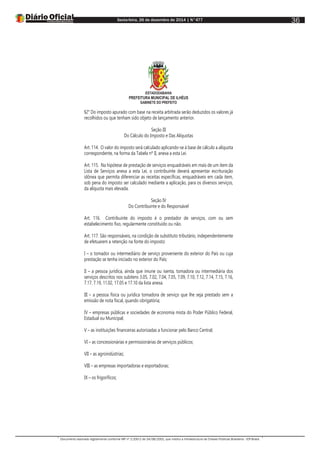 Sexta-feira, 26 de dezembro de 2014 | N°477
Documento assinado digitalmente conforme MP nº 2.200-2 de 24/08/2001, que institui a Infraestrutura de Chaves Públicas Brasileira - ICP-Brasil.
36
ESTADODABAHIA
PREFEITURA MUNICIPAL DE ILHÉUS
GABINETE DO PREFEITO
§2° Do imposto apurado com base na receita arbitrada serão deduzidos os valores já
recolhidos ou que tenham sido objeto de lançamento anterior.
Seção III
Do Cálculo do Imposto e Das Alíquotas
Art. 114. O valor do imposto será calculado aplicando-se à base de cálculo a alíquota
correspondente, na forma da Tabela nº II, anexa a esta Lei.
Art. 115. Na hipótese de prestação de serviços enquadráveis em mais de um item da
Lista de Serviços anexa a esta Lei, o contribuinte deverá apresentar escrituração
idônea que permita diferenciar as receitas específicas, enquadráveis em cada item,
sob pena do imposto ser calculado mediante a aplicação, para os diversos serviços,
da alíquota mais elevada.
Seção IV
Do Contribuinte e do Responsável
Art. 116. Contribuinte do imposto é o prestador de serviços, com ou sem
estabelecimento fixo, regularmente constituído ou não.
Art. 117. São responsáveis, na condição de substituto tributário, independentemente
de efetuarem a retenção na fonte do imposto:
I – o tomador ou intermediário de serviço proveniente do exterior do País ou cuja
prestação se tenha iniciado no exterior do País;
II – a pessoa jurídica, ainda que imune ou isenta, tomadora ou intermediária dos
serviços descritos nos subitens 3.05, 7.02, 7.04, 7.05, 7.09, 7.10, 7.12, 7.14, 7.15, 7.16,
7.17, 7.19, 11.02, 17.05 e 17.10 da lista anexa.
III – a pessoa física ou jurídica tomadora de serviço que lhe seja prestado sem a
emissão de nota fiscal, quando obrigatória;
IV – empresas públicas e sociedades de economia mista do Poder Público Federal,
Estadual ou Municipal;
V – as instituições financeiras autorizadas a funcionar pelo Banco Central;
VI – as concessionárias e permissionárias de serviços públicos;
VII – as agroindústrias;
VIII – as empresas importadoras e exportadoras;
IX – os frigoríficos;
 