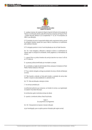 Sexta-feira, 26 de dezembro de 2014 | N°477
Documento assinado digitalmente conforme MP nº 2.200-2 de 24/08/2001, que institui a Infraestrutura de Chaves Públicas Brasileira - ICP-Brasil.
37
ESTADODABAHIA
PREFEITURA MUNICIPAL DE ILHÉUS
GABINETE DO PREFEITO
X – qualquer empresa não optante do Regime Especial Unificado de Arrecadação de
Tributos e Contribuições devidos pelas Microempresas e Empresas de Pequeno Porte
– Simples Nacional, definido na Lei Complementar nº 123, de 14 de dezembro de
2006, e suas alterações.
§ 1º O prestador do serviço é responsável solidário pelo cumprimento total ou parcial
da obrigação tributária, quando der causa à falta ou insuficiência no recolhimento
pelo substituto tributário.
§ 2º A obrigação prevista no inciso X será disciplinada por ato do Poder Executivo.
Art. 118. Ficam obrigados a efetuarem a retenção na fonte e o recolhimento do
imposto sejam na situação de contratantes, fontes pagadoras ou intermediárias de
serviços:
I – a pessoa física ou jurídica tomadora dos serviços descritos nos incisos I a XX do
art. 101 desta Lei;
II – as pessoas jurídicas beneficiadas por imunidade ou isenção;
III – as entidades ou órgãos da administração direta, autarquias e fundações do Poder
Público Federal, Estadual ou Municipal.
§ 1° Fica o retentor obrigado a entregar ao prestador do serviço o Recibo de Retenção
na Fonte.
§ 2° Não havendo a retenção na fonte pelo tomador, o prestador de serviço deve
recolher o imposto na data estabelecido no calendário fiscal.
Art. 119. Não será efetuada a retenção na fonte:
I – nos serviços prestados por:
a) profissional autônomo que comprovar, ao tomador do serviço, sua regularização
no Cadastro Fiscal deste Município;
b) contribuintes sujeito à estimativa da base de cálculo.
II – quando o contribuinte utilizar a Nota Fiscal Avulsa.
Seção V
Do Lançamento e do Pagamento
Art. 120. O lançamento do imposto é mensal e efetuado:
a) por homologação, para os sujeitos passivos tributados pelo regime normal;
 