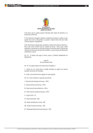 Sexta-feira, 26 de dezembro de 2014 | N°477
Documento assinado digitalmente conforme MP nº 2.200-2 de 24/08/2001, que institui a Infraestrutura de Chaves Públicas Brasileira - ICP-Brasil.
38
ESTADODABAHIA
PREFEITURA MUNICIPAL DE ILHÉUS
GABINETE DO PREFEITO
b) de ofício, para os sujeitos passivos tributados pelo regime de estimativa e os
profissionais autônomos.
§ 1ºO contribuinte é obrigado a declarar a inexistência de imposto a recolher no mês,
quando não ocorrer o fato gerador ou quando o imposto tenha sido todo retido,
conforme dispuser o Regulamento.
§ 2ºAs informações prestadas pelo contribuinte na Nota Fiscal de Serviço Eletrônica –
NFS-e, bem como na Nota Fiscal do Tomador de Serviço – NFTS, possui caráter
declaratório, constituindo-se confissão de dívida e instrumento hábil e suficiente para
cobrança do tributo que não tenha sido recolhido, ou para cobrança de diferença de
recolhimento a menor.
Art. 121. O imposto será pago na forma, prazos e condições estabelecidas em
Regulamento.
Seção VI
Do Documentário Fiscal
Art. 122. Os sujeitos passivos do imposto ficam obrigados a:
I – manter em uso, escrita fiscal e contábil, destinada ao registro dos serviços
prestados, ainda que não tributados;
II – emitir os documentos fiscais exigidos em cada operação.
Art. 123. Ficam instituídos os seguintes documentos:
I – Nota Fiscal de Prestação de Serviços – NFPS;
II – Nota Fiscal Fatura de Serviços – NFFS;
III – Nota Fiscal de Serviço Eletrônica – NFS-e;
IV – Nota Fiscal do Tomador de Serviços – NFTS;
V – Cupom Fiscal – CF;
VI – Nota Fiscal Avulsa – NFA;
VII – Recibo de Retenção na Fonte – RRF;
VIII – Recibo Provisório de Serviço – RPS;
IX – Declaração Mensal de Serviços Bancários – DSB.
 