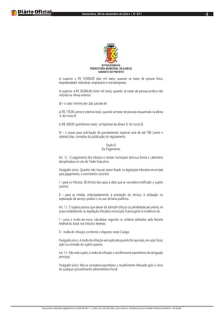 Sexta-feira, 26 de dezembro de 2014 | N°477
Documento assinado digitalmente conforme MP nº 2.200-2 de 24/08/2001, que institui a Infraestrutura de Chaves Públicas Brasileira - ICP-Brasil.
4
ESTADODABAHIA
PREFEITURA MUNICIPAL DE ILHÉUS
GABINETE DO PREFEITO
a) superior a R$ 10.000,00 (dez mil reais), quando se tratar de pessoa física,
empreendedor individual, empresário e microempresa;
b) superior a R$ 20.000,00 (vinte mil reais), quando se tratar de pessoa jurídica não
incluída na alínea anterior;
III – o valor mínimo de cada parcela de:
a) R$ 170,00 (cento e setenta reais), quando se tratar de pessoa enquadrada na alínea
‘a’ do inciso II;
b) R$ 500,00 (quinhentos reais), na hipótese da alínea ‘b’ do inciso II;
IV – o prazo para solicitação do parcelamento especial será de até 180 (cento e
oitenta) dias, contados da publicação do regulamento.
Seção II
Do Pagamento
Art. 12. O pagamento dos tributos e rendas municipais terá sua forma e calendário
disciplinados em ato do Poder Executivo.
Parágrafo único. Quando não houver prazo fixado na legislação tributária municipal
para pagamento, o vencimento ocorrerá:
I – para os tributos, 30 (trinta) dias após a data que se considera notificado o sujeito
passivo;
II – para as rendas, antecipadamente, à prestação do serviço, à utilização ou
exploração de serviço público e ao uso de bens públicos.
Art. 13. O sujeito passivo que deixar de adimplir tributo ou penalidade pecuniária, no
prazo estabelecido na legislação tributária municipal, ficará sujeito à incidência de:
I – juros e multa de mora, calculados segundo os critérios adotados pela Receita
Federal do Brasil nos tributos federais;
II – multa de infração, conforme o disposto neste Código.
Parágrafo único. A multa de infração será aplicada quando for apurada, em ação fiscal,
ação ou omissão do sujeito passivo.
Art. 14. Não está sujeito à multa de infração o recolhimento espontâneo de obrigação
principal.
Parágrafo único. Não se considera espontâneo o recolhimento efetuado após o início
de qualquer procedimento administrativo fiscal.
 