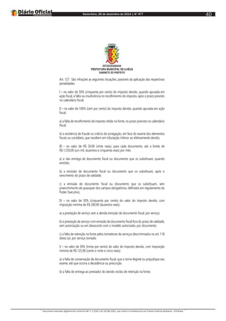 Sexta-feira, 26 de dezembro de 2014 | N°477
Documento assinado digitalmente conforme MP nº 2.200-2 de 24/08/2001, que institui a Infraestrutura de Chaves Públicas Brasileira - ICP-Brasil.
40
ESTADODABAHIA
PREFEITURA MUNICIPAL DE ILHÉUS
GABINETE DO PREFEITO
Art. 127. São infrações as seguintes situações, passíveis da aplicação das respectivas
penalidades:
I – no valor de 50% (cinquenta por cento) do imposto devido, quando apurada em
ação fiscal, a falta ou insuficiência no recolhimento do imposto, após o prazo previsto
no calendário fiscal;
II – no valor de 100% (cem por cento) do imposto devido, quando apurada em ação
fiscal:
a) a falta de recolhimento de imposto retido na fonte, no prazo previsto no calendário
fiscal;
b) a existência de fraude ou indicio de sonegação, em face do exame dos elementos
fiscais ou contábeis, que resultem em tributação inferior ao efetivamente devido;
III – no valor de R$ 20,00 (vinte reais), para cada documento, até o limite de
R$ 1.250,00 (um mil, duzentos e cinquenta reais) por mês:
a) a não entrega de documento fiscal ou documento que os substituam, quando
emitido;
b) a emissão de documento fiscal ou documento que os substituam, após o
vencimento do prazo de validade;
c) a emissão de documento fiscal ou documento que os substituam, sem
preenchimento de quaisquer dos campos obrigatórios, definidos em regulamento do
Poder Executivo;
IV – no valor de 50% (cinquenta por cento) do valor do imposto devido, com
imposição mínima de R$ 200,00 (duzentos reais):
a) a prestação de serviço sem a devida emissão de documento fiscal, por serviço;
b) a prestação de serviço com emissão de documento fiscal fora do prazo de validade,
sem autorização ou em desacordo com o modelo autorizado, por documento;
c) a falta de retenção na fonte pelos tomadores de serviços descriminados no art. 118
desta Lei, por serviço tomado.
V – no valor de 30% (trinta por cento) do valor do imposto devido, com imposição
mínima de R$ 125,00 (cento e vinte e cinco reais):
a) a falta de conservação de documento fiscal, que o torne ilegível ou prejudique seu
exame, até que ocorra a decadência ou prescrição.
b) a falta de entrega ao prestador do devido recibo de retenção na fonte;
 