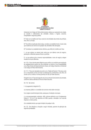 Sexta-feira, 26 de dezembro de 2014 | N°477
Documento assinado digitalmente conforme MP nº 2.200-2 de 24/08/2001, que institui a Infraestrutura de Chaves Públicas Brasileira - ICP-Brasil.
42
ESTADODABAHIA
PREFEITURA MUNICIPAL DE ILHÉUS
GABINETE DO PREFEITO
Ambiental e do Código de Polícia Administrativa relativas ao saneamento da cidade,
ao controle e ordenamento das atividades urbanas, à higiene, costumes,
tranquilidade e segurança pública.
§1° Inclui-se na incidência da Taxa o exercício de atividades decorrentes de profissão,
arte, ofício ou função.
§2° Para efeito de aplicação deste artigo, considera-se estabelecimento o local, ainda
que residencial, do exercício de qualquer das atividades nele abrangidas.
§3° Consideram-se estabelecimentos distintos, para efeito de incidência da Taxa:
I – os que, embora no mesmo local, ainda que com idêntico ramo de negócio,
pertençam a diferentes pessoas físicas ou jurídicas;
II – os que embora sob as mesmas responsabilidades e ramo de negócio, estejam
situados em locais diferentes.
Art. 130. A Taxa é devida pelas diligências para verificar as condições para localização
do estabelecimento quanto aos usos existentes no entorno e sua compatibilidade
com o Plano Diretor de Desenvolvimento Urbano, do Código Urbanístico e Ambiental
e do Código de Polícia Administrativa.
Art. 131. A Taxa será calculada de acordo com a Tabela de Receita n° III, anexa a esta
Lei e o lançamento se fará com base na declaração do contribuinte ou de ofício, de
acordo com os critérios e normas previstos em Ato do Poder Executivo.
Parágrafo único. A Taxa será paga de uma só vez, antes do licenciamento da atividade,
conforme critérios definidos em Ato do Poder Executivo.
Art. 132. São isentos:
I – do pagamento integral da TLL:
a) a empresa pública e a sociedade de economia mista deste município.
b) os órgãos da administração direta, autarquias e fundações municipais;
c) o microempreendedor individual – MEI, conforme definido na Lei Complementar
Federal n° 123, de 14 de dezembro de 2006, quando a atividade a ser exercida
dispensar a vistoria prévia;
d) os estabelecimentos que sejam templos de qualquer culto.
Art. 133. São infrações as situações a seguir indicadas, passíveis de aplicação das
seguintes penalidades:
 