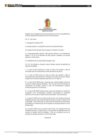 Sexta-feira, 26 de dezembro de 2014 | N°477
Documento assinado digitalmente conforme MP nº 2.200-2 de 24/08/2001, que institui a Infraestrutura de Chaves Públicas Brasileira - ICP-Brasil.
44
ESTADODABAHIA
PREFEITURA MUNICIPAL DE ILHÉUS
GABINETE DO PREFEITO
Parágrafo único. O pagamento da Taxa será anual, de uma só vez ou parceladamente,
conforme calendário fiscal definido em Ato do Poder Executivo.
Art. 137. São isentos:
I – do pagamento integral da TFF:
a) a empresa pública e a sociedade de economia mista deste Município;
b) os órgãos da administração direta, autarquias e fundações municipais;
c) o microempreendedor individual – MEI, conforme definido na Lei Complementar
Federal n° 123, de 14 de dezembro de 2006, quando a atividade a ser exercida
dispensar a vistoria prévia;
d) o estabelecimento que seja templo de qualquer culto.
Art. 138. São infrações as situações a seguir indicadas, passíveis de aplicação das
seguintes penalidades:
I – no valor de 50% (cinquenta por cento) do tributo não recolhido, a falta de
informações para fins de lançamento, quando apurada em ação fiscal;
II – no valor de 100% (cento por cento) do tributo não recolhido, a falta de
informações para fins de lançamento, combinada com a prática de ato que configure
qualquer das circunstâncias agravantes previstas no art. 41 desta Lei.
III – no valor de R$ 150,00 (cento e cinquenta reais), a falta de pedido de baixa de
inscrição no Cadastro Geral de Atividades – CGA, no prazo de até 30 (trinta) dias do
encerramento da atividade, quando se tratar de microempresário individual,
profissional autônomo e microempresa;
IV – no valor de R$ 300,00 (trezentos reais) o exercício de atividade por contribuinte,
enquadrado como microempresário individual, microempresa ou profissional
autônomo, sem inscrição no Cadastro Geral de Atividades – CGA do Município;
V – no valor de 100% (cem por cento) do valor da taxa, com imposição mínima de
R$ 600,00 (seiscentos reais), a falta de pedido de baixa da inscrição no Cadastro Geral
de Atividades – CGA, do Município, no prazo de até 30 (trinta) dias do encerramento
da atividade, por contribuinte que não se enquadre nas situações previstas no inciso
III deste artigo;
VI – no valor de 100% (cem por cento) do valor da taxa, com imposição mínima de
R$ 850,00 (oitocentos e cinquenta reais), o funcionamento de estabelecimento sem
inscrição no Cadastro Geral de Atividades – CGA, por contribuinte que não se
enquadre nas situações previstas no inciso IV deste artigo.
Subseção III
 