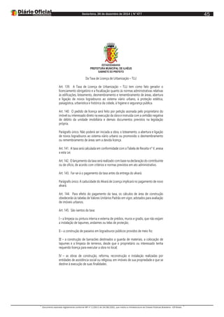 Sexta-feira, 26 de dezembro de 2014 | N°477
Documento assinado digitalmente conforme MP nº 2.200-2 de 24/08/2001, que institui a Infraestrutura de Chaves Públicas Brasileira - ICP-Brasil.
45
ESTADODABAHIA
PREFEITURA MUNICIPAL DE ILHÉUS
GABINETE DO PREFEITO
Da Taxa de Licença de Urbanização – TLU
Art. 139. A Taxa de Licença de Urbanização – TLU tem como fato gerador o
licenciamento obrigatório e a fiscalização quanto às normas administrativas relativas
às edificações, loteamento, desmembramento e remembramento de áreas, abertura
e ligação de novos logradouros ao sistema viário urbano, à proteção estética,
paisagística, urbanística e histórica da cidade, à higiene e segurança pública.
Art. 140. O pedido de licença será feito por petição assinada pelo proprietário do
imóvel ou interessado direto na execução da obra e instruída com a certidão negativa
de débito da unidade imobiliária e demais documentos previstos na legislação
própria.
Parágrafo único. Não poderá ser iniciada a obra, o loteamento, a abertura e ligação
de novos logradouros ao sistema viário urbano ou promovido o desmembramento
ou remembramento de áreas sem a devida licença.
Art. 141. A taxa será calculada em conformidade com a Tabela de Receita n° V, anexa
a esta Lei.
Art. 142. O lançamento da taxa será realizado com base na declaração do contribuinte
ou de ofício, de acordo com critérios e normas previstos em ato administrativo.
Art. 143. Far-se-á o pagamento da taxa antes da entrega do alvará.
Parágrafo único. A caducidade do Alvará de Licença implicará no pagamento de novo
alvará.
Art. 144. Para efeito do pagamento da taxa, os cálculos de área de construção
obedecerão às tabelas de Valores Unitários Padrão em vigor, adotados para avaliação
de imóveis urbanos.
Art. 145. São isentos da taxa:
I – a limpeza ou pintura interna e externa de prédios, muros e gradis, que não exijam
a instalação de tapumes, andaimes ou telas de proteção;
II – a construção de passeios em logradouros públicos providos de meio fio;
III – a construção de barracões destinados a guarda de materiais, a colocação de
tapumes e a limpeza de terrenos, desde que o proprietário ou interessado tenha
requerido licença para executar a obra no local;
IV – as obras de construção, reforma, reconstrução e instalação realizadas por
entidades de assistência social ou religiosa, em imóveis de sua propriedade e que se
destine à execução de suas finalidades.
 