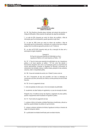 Sexta-feira, 26 de dezembro de 2014 | N°477
Documento assinado digitalmente conforme MP nº 2.200-2 de 24/08/2001, que institui a Infraestrutura de Chaves Públicas Brasileira - ICP-Brasil.
46
ESTADODABAHIA
PREFEITURA MUNICIPAL DE ILHÉUS
GABINETE DO PREFEITO
Art. 146. São infrações as situações abaixo indicadas, sem prejuízo das previstas no
Código de Edificações e Obras, passíveis de aplicação das seguintes penalidades:
I – no valor de 50% (cinquenta por cento) do tributo não recolhido, a falta de
informações para fins de lançamento, quando apurada em ação fiscal;
II – no valor de 100% (cento por cento) do tributo não recolhido, a falta de
informações para fins de lançamento, combinada com a prática de ato que configure
qualquer das circunstâncias agravantes previstas no art. 41 desta Lei;
III – no valor de R$ 50,00 (cinquenta reais) por dia, a execução de obras sem a
autorização do órgão competente.
Subseção IV
Da Taxa de Licença para Exposição de Publicidade nas Vias e
Logradouros Públicos e em Locais Expostos ao Público – TLP
Art. 147. A Taxa de Licença para exposição de publicidade nas vias e logradouros
públicos e em locais expostos ao público – TLP tem como fato gerador o
licenciamento obrigatório, bem como a sua fiscalização quanto ao cumprimento das
normas administrativas constantes na legislação do Município concernentes ao
ordenamento das atividades urbanas, à estética urbana, poluição do meio ambiente,
costumes, ordem e tranquilidade pública.
Art. 148. A taxa será calculada de acordo com a Tabela VI, anexa a esta Lei.
Art. 149. O lançamento da taxa será procedido com base na declaração do
contribuinte ou de ofício, de acordo com critérios e normas previstos em ato do Poder
Executivo.
Art. 150. Far-se-á o pagamento da taxa:
I – antes da expedição do alvará, para o início da veiculação da publicidade;
II – anualmente, nas datas fixadas em regulamento, no caso de renovação do alvará.
Parágrafo único. A incidência da taxa não dispensa o pagamento de preço público,
quando o equipamento estiver localizado em logradouro público.
Art. 151. Ficam isentos do pagamento da taxa:
I – as placas e dísticos de hospitais, entidades filantrópicas, beneficentes, culturais ou
esportivas, quando afixadas nos prédios em que funcionem;
II – cartazes ou letreiros indicativos de trânsito, logradouros turísticos e itinerário de
viagem de transporte coletivo;
III – a publicidade de entidades beneficiadas pela imunidade tributária.
 