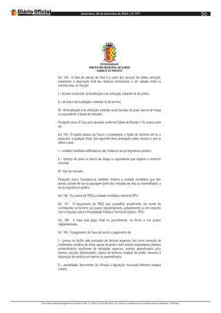 Sexta-feira, 26 de dezembro de 2014 | N°477
Documento assinado digitalmente conforme MP nº 2.200-2 de 24/08/2001, que institui a Infraestrutura de Chaves Públicas Brasileira - ICP-Brasil.
50
ESTADODABAHIA
PREFEITURA MUNICIPAL DE ILHÉUS
GABINETE DO PREFEITO
Art. 164. A base de cálculo da Taxa é o custo dos serviços de coleta, remoção,
tratamento e destinação final dos resíduos domiciliares, a ser rateado entre os
contribuintes, em função:
I – da área construída, da localização e da utilização, tratando-se de prédio;
II – da área e da localização, tratando-se de terreno;
III – da localização e da utilização, tratando-se de barracas de praia, bancas de chapa
ou equivalente, e boxes de mercado.
Parágrafo único. A Taxa será calculada conforme Tabela de Receita n° IX, anexa a esta
Lei.
Art. 165. O sujeito passivo da Taxa é o proprietário, o titular do domínio útil ou o
possuidor, a qualquer título, dos seguintes bens abrangidos pelos serviços a que se
refere a taxa:
I – unidade imobiliária edificada ou não, lindeira à via ou logradouro público;
II – barraca de praia ou banca de chapa ou equivalente que explore o comércio
informal;
III – box de mercado.
Parágrafo único. Considera-se, também, lindeira a unidade imobiliária que tem
acesso, através de rua ou passagem particular, entradas de vilas ou assemelhados, a
via ou logradouro público.
Art. 166. Fica isenta da TRSD a unidade imobiliária isenta do IPTU.
Art. 167. O lançamento da TRSD será procedido anualmente, em nome do
contribuinte, na forma e nos prazos regulamentares, isoladamente ou em conjunto
com o Imposto sobre a Propriedade Predial e Territorial Urbana – IPTU.
Art. 168. A Taxa será paga, total ou parcialmente, na forma e nos prazos
regulamentares.
Art. 169. O pagamento da Taxa não exclui o pagamento de:
I – preços ou tarifas pela prestação de serviços especiais, tais como remoção de
contêineres, entulhos de obras, aparas de jardins, bens móveis imprestáveis, resíduos
extraordinários resultantes de atividades especiais, animais abandonados e/ou
mortos, veículos abandonados, capina de terrenos, limpeza de prédio, terrenos e
disposição de resíduos em aterros ou assemelhados;
II – penalidades decorrentes da infração à legislação municipal referente limpeza
urbana.
 