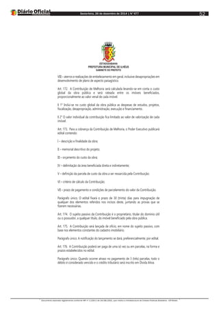 Sexta-feira, 26 de dezembro de 2014 | N°477
Documento assinado digitalmente conforme MP nº 2.200-2 de 24/08/2001, que institui a Infraestrutura de Chaves Públicas Brasileira - ICP-Brasil.
52
ESTADODABAHIA
PREFEITURA MUNICIPAL DE ILHÉUS
GABINETE DO PREFEITO
VIII – aterros e realizações de embelezamento em geral, inclusive desapropriações em
desenvolvimento de plano de aspecto paisagístico.
Art. 172. A Contribuição de Melhoria será calculada levando-se em conta o custo
global da obra pública e será rateada entre os imóveis beneficiados,
proporcionalmente ao valor venal de cada imóvel.
§ 1° Inclui-se no custo global da obra pública as despesas de estudos, projetos,
fiscalização, desapropriação, administração, execução e financiamento.
§ 2° O valor individual da contribuição fica limitado ao valor de valorização de cada
imóvel.
Art. 173. Para a cobrança da Contribuição de Melhoria, o Poder Executivo publicará
edital contendo:
I – descrição e finalidade da obra;
II – memorial descritivo do projeto;
III – orçamento do custo da obra;
IV – delimitação da área beneficiada direta e indiretamente;
V – definição da parcela de custo da obra a ser ressarcida pela Contribuição;
VI – critério de cálculo da Contribuição;
VII – prazo de pagamento e condições de parcelamento do valor da Contribuição.
Parágrafo único. O edital fixará o prazo de 30 (trinta) dias para impugnação de
qualquer dos elementos referidos nos incisos deste, juntando as provas que se
fizerem necessárias.
Art. 174. O sujeito passivo da Contribuição é o proprietário, titular do domínio útil
ou o possuidor, a qualquer título, do imóvel beneficiado pela obra pública.
Art. 175. A Contribuição será lançada de ofício, em nome do sujeito passivo, com
base nos elementos constantes do cadastro imobiliário.
Parágrafo único. A notificação do lançamento se dará, preferencialmente, por edital.
Art. 176. A Contribuição poderá ser paga de uma só vez ou em parcelas, na forma e
prazos estabelecidos no edital.
Parágrafo único. Quando ocorrer atraso no pagamento de 3 (três) parcelas, todo o
débito é considerado vencido e o crédito tributário será inscrito em Dívida Ativa.
 