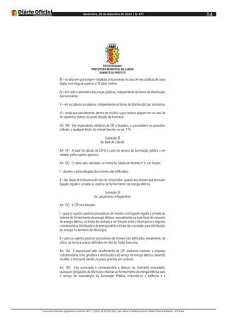 Sexta-feira, 26 de dezembro de 2014 | N°477
Documento assinado digitalmente conforme MP nº 2.200-2 de 24/08/2001, que institui a Infraestrutura de Chaves Públicas Brasileira - ICP-Brasil.
54
ESTADODABAHIA
PREFEITURA MUNICIPAL DE ILHÉUS
GABINETE DO PREFEITO
III – no lado em que estejam instaladas as luminárias no caso de vias públicas de caixa
dupla, com largura superior a 10 (dez) metros;
IV – em todo o perímetro das praças públicas, independente da forma de distribuição
das luminárias;
V – em escadarias ou ladeiras, independente da forma de distribuição das luminárias;
VI – ainda que parcialmente, dentro de círculos, cujos centros estejam em um raio de
60 (sessenta) metros do poste dotado de luminária.
Art. 180. São responsáveis solidários da CIP o locatário, o comodatário ou possuidor
indireto, a qualquer título, do imóvel descrito no art. 179.
Subseção III
Da Base de Cálculo
Art. 181. A base de cálculo da CIP é o custo do serviço de iluminação pública a ser
rateado pelos sujeitos passivos.
Art. 182. O rateio será calculado, na forma da Tabela de Receita nº X, em função:
I – da área e da localização dos imóveis não edificados;
II – das faixas de consumo e do tipo do consumidor, quanto aos imóveis que possuam
ligação regular e privada ao sistema de fornecimento de energia elétrica.
Subseção IV
Do Lançamento e Pagamento
Art. 183. A CIP será lançada:
I – para os sujeitos passivos possuidores de imóveis com ligação regular e privada ao
sistema de fornecimento de energia elétrica, mensalmente na nota fiscal de consumo
de energia elétrica, na forma de contrato a ser firmado entre o Município e a empresa
concessionária distribuidora de energia elétrica titular da concessão para distribuição
de energia no território do Município;
II – para os sujeitos passivos possuidores de imóveis não edificados, anualmente, de
ofício, na forma e prazos definidos em Ato do Poder Executivo.
Art. 184. É responsável pelo recolhimento da CIP, mediante contrato, a empresa
concessionária, e/ou geradora e distribuidora do serviço de energia elétrica, devendo
recolher o montante devido no prazo previsto em contrato.
Art. 185. Fica autorizada a concessionária a deduzir do montante arrecadado,
quaisquer obrigações do Município relativas ao fornecimento de energia elétrica para
o serviço de manutenção da Iluminação Pública, incluindo-se a melhoria e a
 