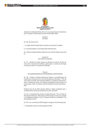 Sexta-feira, 26 de dezembro de 2014 | N°477
Documento assinado digitalmente conforme MP nº 2.200-2 de 24/08/2001, que institui a Infraestrutura de Chaves Públicas Brasileira - ICP-Brasil.
55
ESTADODABAHIA
PREFEITURA MUNICIPAL DE ILHÉUS
GABINETE DO PREFEITO
ampliação das instalações elétricas, bem como os encargos financeiros destinados a
suprir a expansão e modernização do sistema de Iluminação Pública.
Subseção V
Da Isenção
Art. 186. São isentos da CIP:
I – os órgãos da administração direta municipal, suas autarquias e fundações;
II – as empresas públicas e a iluminação pública deste Município;
III – o titular de unidade imobiliária residencial e rural, conforme Tabela X anexa a esta
Lei.
Subseção VI
Das infrações e penalidades
Art. 187. Considera-se infração, passíveis de aplicação de multa de 10% (dez por
cento) sobre o montante não recolhido, quando prestar o contribuinte informação
incorreta que interfira no montante da contribuição.
TÍTULO V
DO ACOMPANHAMENTO DAS TRANSFERÊNCIAS CONSTITUCIONAIS
Art. 188. Compete à Secretaria Municipal da Fazenda o acompanhamento das
transferências constitucionais do Fundo de Participação dos Municípios – FPM, das
cotas partes do Imposto sobre Operações Relativas a Circulação de Mercadorias e
sobre a Prestação de Serviços de Transporte Interestadual e Intermunicipal e de
Comunicações – ICMS, e do Imposto sobre Propriedade de Veículos Automotores –
IPVA.
Parágrafo único Ato do Poder Executivo definirá os órgãos competentes para o
acompanhamento das demais transferências da União e do Estado.
Art. 189. O acompanhamento do Índice de Valor Adicionado – IVA e do Índice de
Participação do Município – IPM, relativos ao ICMS será feito com base no que dispõe
a Lei Complementar Federal n° 63, de 11 de janeiro de 1990 e na Lei Estadual n° 7, de
20 de dezembro de 1991.
Art. 190. Fica o contribuinte do ICMS obrigado a entregar ao Fisco Municipal cópia:
I – da declaração mensal ou anual de apuração do ICMS;
 