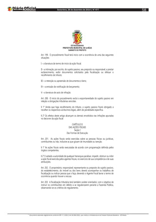 Sexta-feira, 26 de dezembro de 2014 | N°477
Documento assinado digitalmente conforme MP nº 2.200-2 de 24/08/2001, que institui a Infraestrutura de Chaves Públicas Brasileira - ICP-Brasil.
58
ESTADODABAHIA
PREFEITURA MUNICIPAL DE ILHÉUS
GABINETE DO PREFEITO
Art. 199. O procedimento fiscal terá início com a ocorrência de uma das seguintes
situações:
I – a lavratura de termo de início da ação fiscal;
II – a intimação, por escrito, do sujeito passivo, seu preposto ou responsável, a prestar
esclarecimento, exibir documentos solicitados pela fiscalização ou efetuar o
recolhimento de tributo;
III – a retenção ou apreensão de documentos e bens;
IV – a emissão de notificação de lançamento;
V – a lavratura de auto de infração.
Art. 200. O início do procedimento exclui a espontaneidade do sujeito passivo em
relação a obrigações tributárias vencidas.
§ 1° Ainda que haja recolhimento do tributo, o sujeito passivo ficará obrigado a
recolher os respectivos acréscimos legais, além de penalidade específica.
§ 2° Os efeitos deste artigo alcançam os demais envolvidos nas infrações apuradas
no decorrer da ação fiscal.
CAPÍTULO II
DAS AÇÕES FISCAIS
Seção I
Das Formas de Execução
Art. 201. As ações fiscais serão exercidas sobre as pessoas físicas ou jurídicas,
contribuintes ou não, inclusive as que gozam de imunidade ou isenção.
§ 1° As ações fiscais serão executadas de acordo com programação definida pelos
órgãos competentes.
§ 2° E vedado a autoridade de qualquer hierarquia paralisar, impedir, obstruir ou inibir
a ação fiscal exercida pelos agentes fiscais, no exercício de sua competência e de suas
atribuições.
Art. 202. O proprietário, responsável, representante ou preposto do sujeito passivo,
do estabelecimento, do imóvel ou dos bens deverá acompanhar os trabalhos de
fiscalização ou indicar pessoa que o faça, devendo o Agente Fiscal lavrar o termo de
ocorrência quando houver a recusa.
Art. 203. A fiscalização tributária terá também caráter orientador, com o objetivo de
instruir os contribuintes em débito a se regularizarem perante a Fazenda Pública,
observando-se os critérios do regulamento.
 