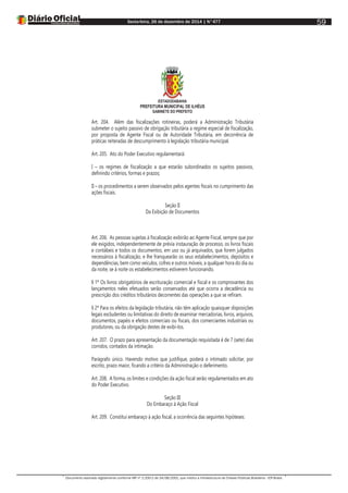 Sexta-feira, 26 de dezembro de 2014 | N°477
Documento assinado digitalmente conforme MP nº 2.200-2 de 24/08/2001, que institui a Infraestrutura de Chaves Públicas Brasileira - ICP-Brasil.
59
ESTADODABAHIA
PREFEITURA MUNICIPAL DE ILHÉUS
GABINETE DO PREFEITO
Art. 204. Além das fiscalizações rotineiras, poderá a Administração Tributária
submeter o sujeito passivo de obrigação tributária a regime especial de fiscalização,
por proposta de Agente Fiscal ou de Autoridade Tributária, em decorrência de
práticas reiteradas de descumprimento à legislação tributária municipal.
Art. 205. Ato do Poder Executivo regulamentará:
I – os regimes de fiscalização a que estarão subordinados os sujeitos passivos,
definindo critérios, formas e prazos;
II – os procedimentos a serem observados pelos agentes fiscais no cumprimento das
ações fiscais.
Seção II
Da Exibição de Documentos
Art. 206. As pessoas sujeitas à fiscalização exibirão ao Agente Fiscal, sempre que por
ele exigidos, independentemente de prévia instauração de processo, os livros fiscais
e contábeis e todos os documentos, em uso ou já arquivados, que forem julgados
necessários à fiscalização, e lhe franquearão os seus estabelecimentos, depósitos e
dependências, bem como veículos, cofres e outros móveis, a qualquer hora do dia ou
da noite, se à noite os estabelecimentos estiverem funcionando.
§ 1º Os livros obrigatórios de escrituração comercial e fiscal e os comprovantes dos
lançamentos neles efetuados serão conservados até que ocorra a decadência ou
prescrição dos créditos tributários decorrentes das operações a que se refiram.
§ 2º Para os efeitos da legislação tributária, não têm aplicação quaisquer disposições
legais excludentes ou limitativas do direito de examinar mercadorias, livros, arquivos,
documentos, papéis e efeitos comerciais ou fiscais, dos comerciantes industriais ou
produtores, ou da obrigação destes de exibi-los.
Art. 207. O prazo para apresentação da documentação requisitada é de 7 (sete) dias
corridos, contados da intimação.
Parágrafo único. Havendo motivo que justifique, poderá o intimado solicitar, por
escrito, prazo maior, ficando a critério da Administração o deferimento.
Art. 208. A forma, os limites e condições da ação fiscal serão regulamentados em ato
do Poder Executivo.
Seção III
Do Embaraço à Ação Fiscal
Art. 209. Constitui embaraço à ação fiscal, a ocorrência das seguintes hipóteses:
 