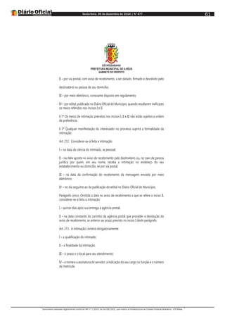 Sexta-feira, 26 de dezembro de 2014 | N°477
Documento assinado digitalmente conforme MP nº 2.200-2 de 24/08/2001, que institui a Infraestrutura de Chaves Públicas Brasileira - ICP-Brasil.
61
ESTADODABAHIA
PREFEITURA MUNICIPAL DE ILHÉUS
GABINETE DO PREFEITO
II – por via postal, com aviso de recebimento, a ser datado, firmado e devolvido pelo
destinatário ou pessoa de seu domicílio;
III – por meio eletrônico, consoante disposto em regulamento;
IV – por edital, publicado no Diário Oficial do Município, quando resultarem ineficazes
os meios referidos nos incisos I e II.
§ 1º Os meios de intimação previstos nos incisos I, II e III não estão sujeitos a ordem
de preferência.
§ 2º Qualquer manifestação do interessado no processo suprirá a formalidade da
intimação.
Art. 212. Considerar-se-á feita a intimação:
I – na data da ciência do intimado, se pessoal;
II – na data aposta no aviso de recebimento pelo destinatário ou, no caso de pessoa
jurídica por quem, em seu nome, receba a intimação no endereço do seu
estabelecimento ou domicílio, se por via postal;
III – na data da confirmação do recebimento da mensagem enviada por meio
eletrônico.
IV – no dia seguinte ao da publicação do edital no Diário Oficial do Município.
Parágrafo único. Omitida a data no aviso de recebimento a que se refere o inciso II,
considerar-se-á feita a intimação:
I – quinze dias após sua entrega à agência postal;
II – na data constante do carimbo da agência postal que proceder a devolução do
aviso de recebimento, se anterior ao prazo previsto no inciso I deste parágrafo.
Art. 213. A intimação conterá obrigatoriamente:
I – a qualificação do intimado;
II – a finalidade da intimação;
III – o prazo e o local para seu atendimento;
IV – o nome e a assinatura do servidor, a indicação do seu cargo ou função e o número
da matrícula.
 
