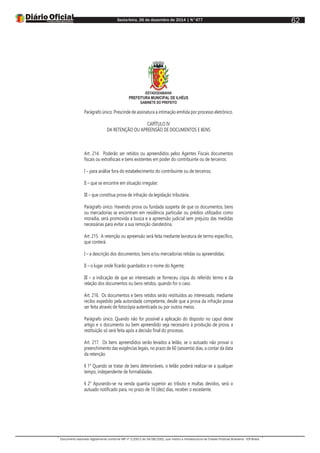 Sexta-feira, 26 de dezembro de 2014 | N°477
Documento assinado digitalmente conforme MP nº 2.200-2 de 24/08/2001, que institui a Infraestrutura de Chaves Públicas Brasileira - ICP-Brasil.
62
ESTADODABAHIA
PREFEITURA MUNICIPAL DE ILHÉUS
GABINETE DO PREFEITO
Parágrafo único. Prescinde de assinatura a intimação emitida por processo eletrônico.
CAPÍTULO IV
DA RETENÇÃO OU APREENSÃO DE DOCUMENTOS E BENS
Art. 214. Poderão ser retidos ou apreendidos pelos Agentes Fiscais documentos
fiscais ou extrafiscais e bens existentes em poder do contribuinte ou de terceiros:
I – para análise fora do estabelecimento do contribuinte ou de terceiros;
II – que se encontre em situação irregular;
III – que constitua prova de infração da legislação tributária.
Parágrafo único. Havendo prova ou fundada suspeita de que os documentos, bens
ou mercadorias se encontram em residência particular ou prédios utilizados como
moradia, será promovida a busca e a apreensão judicial sem prejuízo das medidas
necessárias para evitar a sua remoção clandestina.
Art. 215. A retenção ou apreensão será feita mediante lavratura de termo específico,
que conterá:
I – a descrição dos documentos, bens e/ou mercadorias retidas ou apreendidas;
II – o lugar onde ficarão guardados e o nome do Agente;
III – a indicação de que ao interessado se forneceu cópia do referido termo e da
relação dos documentos ou bens retidos, quando for o caso.
Art. 216. Os documentos e bens retidos serão restituídos ao interessado, mediante
recibo expedido pela autoridade competente, desde que a prova da infração possa
ser feita através de fotocópia autenticada ou por outros meios.
Parágrafo único. Quando não for possível a aplicação do disposto no caput deste
artigo e o documento ou bem apreendido seja necessário à produção de prova, a
restituição só será feita após a decisão final do processo.
Art. 217. Os bens apreendidos serão levados a leilão, se o autuado não provar o
preenchimento das exigências legais, no prazo de 60 (sessenta) dias, a contar da data
da retenção.
§ 1° Quando se tratar de bens deterioráveis, o leilão poderá realizar-se a qualquer
tempo, independente de formalidades.
§ 2° Apurando-se na venda quantia superior ao tributo e multas devidos, será o
autuado notificado para, no prazo de 10 (dez) dias, receber o excedente.
 