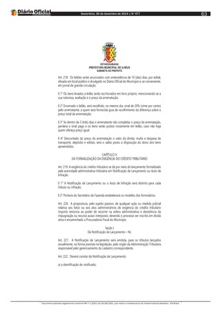 Sexta-feira, 26 de dezembro de 2014 | N°477
Documento assinado digitalmente conforme MP nº 2.200-2 de 24/08/2001, que institui a Infraestrutura de Chaves Públicas Brasileira - ICP-Brasil.
63
ESTADODABAHIA
PREFEITURA MUNICIPAL DE ILHÉUS
GABINETE DO PREFEITO
Art. 218. Os leilões serão anunciados com antecedência de 10 (dez) dias, por edital,
afixado em local público e divulgado no Diário Oficial do Município e, se conveniente,
em jornal de grande circulação.
§ 1° Os bens levados a leilão serão escriturados em livro próprio, mencionando-se a
sua natureza, avaliação e o preço da arrematação.
§ 2° Encerrado o leilão, será recolhido, no mesmo dia, sinal de 20% (vinte por cento)
pelo arrematante, a quem será fornecida guia de recolhimento da diferença sobre o
preço total da arrematação.
§ 3° Se dentro de 3 (três) dias o arrematante não completar o preço da arrematação,
perderá o sinal pago e os bens serão postos novamente em leilão, caso não haja
quem ofereça preço igual.
§ 4° Descontado do preço da arrematação o valor da dívida, multa e despesa de
transporte, depósito e editais, será o saldo posto à disposição do dono dos bens
apreendidos.
CAPÍTULO V
DA FORMALIZAÇÃO DA EXIGÊNCIA DO CRÉDITO TRIBUTÁRIO
Art. 219. A exigência do crédito tributário se dá por meio do lançamento formalizado
pela autoridade administrativa tributária em Notificação de Lançamento ou Auto de
Infração.
§ 1° A Notificação de Lançamento ou o Auto de Infração será distinto para cada
tributo ou infração.
§ 2° Portaria do Secretário da Fazenda estabelecerá os modelos dos formulários.
Art. 220. A propositura, pelo sujeito passivo, de qualquer ação ou medida judicial
relativa aos fatos ou aos atos administrativos de exigência do crédito tributário
importa renúncia ao poder de recorrer na esfera administrativa e desistência da
impugnação ou recurso acaso interposto, devendo o processo ser inscrito em dívida
ativa e encaminhado a Procuradoria Fiscal do Município.
Seção I
Da Notificação de Lançamento – NL
Art. 221. A Notificação de Lançamento será emitida, para os tributos lançados
anualmente, na forma prevista na legislação, pelo órgão da Administração Tributária
responsável pelo gerenciamento do cadastro correspondente.
Art. 222. Deverá constar da Notificação de Lançamento:
a) a identificação do notificado;
 