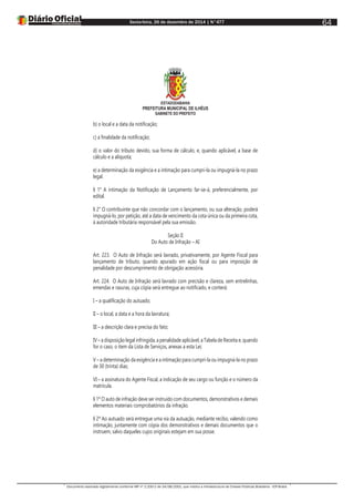 Sexta-feira, 26 de dezembro de 2014 | N°477
Documento assinado digitalmente conforme MP nº 2.200-2 de 24/08/2001, que institui a Infraestrutura de Chaves Públicas Brasileira - ICP-Brasil.
64
ESTADODABAHIA
PREFEITURA MUNICIPAL DE ILHÉUS
GABINETE DO PREFEITO
b) o local e a data da notificação;
c) a finalidade da notificação;
d) o valor do tributo devido, sua forma de cálculo, e, quando aplicável, a base de
cálculo e a alíquota;
e) a determinação da exigência e a intimação para cumpri-la ou impugná-la no prazo
legal.
§ 1° A intimação da Notificação de Lançamento far-se-á, preferencialmente, por
edital.
§ 2° O contribuinte que não concordar com o lançamento, ou sua alteração, poderá
impugná-lo, por petição, até a data de vencimento da cota única ou da primeira cota,
à autoridade tributária responsável pela sua emissão.
Seção II
Do Auto de Infração – AI
Art. 223. O Auto de Infração será lavrado, privativamente, por Agente Fiscal para
lançamento de tributo, quando apurado em ação fiscal ou para imposição de
penalidade por descumprimento de obrigação acessória.
Art. 224. O Auto de Infração será lavrado com precisão e clareza, sem entrelinhas,
emendas e rasuras, cuja cópia será entregue ao notificado, e conterá:
I – a qualificação do autuado;
II – o local, a data e a hora da lavratura;
III – a descrição clara e precisa do fato;
IV – a disposição legal infringida, a penalidade aplicável, a Tabela de Receita e, quando
for o caso, o item da Lista de Serviços, anexas a esta Lei;
V – a determinação da exigência e a intimação para cumpri-la ou impugná-la no prazo
de 30 (trinta) dias;
VI – a assinatura do Agente Fiscal, a indicação de seu cargo ou função e o número da
matrícula.
§ 1º O auto de infração deve ser instruído com documentos, demonstrativos e demais
elementos materiais comprobatórios da infração.
§ 2º Ao autuado será entregue uma via da autuação, mediante recibo, valendo como
intimação, juntamente com cópia dos demonstrativos e demais documentos que o
instruem, salvo daqueles cujos originais estejam em sua posse.
 