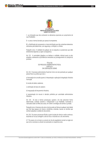 Sexta-feira, 26 de dezembro de 2014 | N°477
Documento assinado digitalmente conforme MP nº 2.200-2 de 24/08/2001, que institui a Infraestrutura de Chaves Públicas Brasileira - ICP-Brasil.
66
ESTADODABAHIA
PREFEITURA MUNICIPAL DE ILHÉUS
GABINETE DO PREFEITO
I – as intimações que não contiverem os elementos essenciais ao cumprimento de
suas finalidades;
II – os atos e termos lavrados por pessoa incompetente;
III – a Notificação de Lançamento e o Auto de Infração que não contenham elementos
suficientes para determinar, com segurança, a infração e o infrator.
Parágrafo único. A nulidade de qualquer ato só prejudica os posteriores que dele
diretamente dependa ou sejam consequência.
Art. 231. A autoridade julgadora, ao declarar a nulidade, indicará quais os atos
atingidos, ordenando as providências necessárias ao prosseguimento ou solução do
processo.
TÍTULO III
DO PROCESSO ADMINISTRATIVO FISCAL
CAPÍTULO I
DAS DISPOSIÇÕES GERAIS
Art. 232. O processo administrativo fiscal tem início com ato praticado por qualquer
pessoa física ou jurídica que vise a:
a) formulação de consulta quanto à interpretação e aplicação da legislação tributária
municipal;
b) revisão de dados cadastrais;
c) solicitação de baixa do cadastro
d) impugnação de lançamento tributário;
e) apresentação de recurso à decisão proferida por autoridade administrativa
tributária;
Art. 233. Os atos e termos processuais, quando a lei não prescrever forma
determinada, conterão somente o indispensável à sua finalidade, numeradas e
rubricadas todas as folhas dos autos, em ordem cronológica de eventos e juntada.
Parágrafo único. A lavratura dos atos e termos pode ser feita por qualquer meio desde
que não haja espaços em branco, entrelinhas, emendas, rasuras ou borrões que
venham prejudicar a análise do documento.
Art. 234. Os prazos processuais fluirão a partir da data de ciência e serão contínuos,
excluindo-se na sua contagem o dia do início e incluindo-se o do vencimento.
§ 1º Os prazos só se iniciam ou vencem em dia de expediente normal no órgão em
que corra o processo ou devam ser praticados os respectivos atos.
 