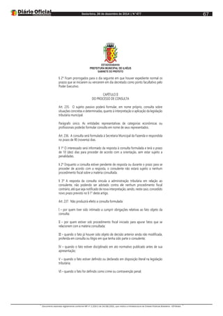 Sexta-feira, 26 de dezembro de 2014 | N°477
Documento assinado digitalmente conforme MP nº 2.200-2 de 24/08/2001, que institui a Infraestrutura de Chaves Públicas Brasileira - ICP-Brasil.
67
ESTADODABAHIA
PREFEITURA MUNICIPAL DE ILHÉUS
GABINETE DO PREFEITO
§ 2º Ficam prorrogados para o dia seguinte em que houver expediente normal os
prazos que se iniciarem ou vencerem em dia decretado como ponto facultativo pelo
Poder Executivo.
CAPÍTULO II
DO PROCESSO DE CONSULTA
Art. 235. O sujeito passivo poderá formular, em nome próprio, consulta sobre
situações concretas e determinadas, quanto à interpretação e aplicação da legislação
tributária municipal.
Parágrafo único. As entidades representativas de categorias econômicas ou
profissionais poderão formular consulta em nome de seus representados.
Art. 236. A consulta será formulada à Secretaria Municipal da Fazenda e respondida
no prazo de 90 (noventa) dias.
§ 1º O interessado será informado da resposta à consulta formulada e terá o prazo
de 10 (dez) dias para proceder de acordo com a orientação, sem estar sujeito a
penalidades.
§ 2º Enquanto a consulta estiver pendente de resposta ou durante o prazo para se
proceder de acordo com a resposta, o consulente não estará sujeito a nenhum
procedimento fiscal sobre a matéria consultada.
§ 3º A resposta da consulta vincula a administração tributária em relação ao
consulente, não podendo ser adotado contra ele nenhum procedimento fiscal
contrário, até que seja notificado de nova interpretação, sendo, neste caso, concedido
novo prazo previsto no § 1° deste artigo.
Art. 237. Não produzirá efeito a consulta formulada:
I – por quem tiver sido intimado a cumprir obrigações relativas ao fato objeto da
consulta;
II – por quem estiver sob procedimento fiscal iniciado para apurar fatos que se
relacionem com a matéria consultada;
III – quando o fato já houver sido objeto de decisão anterior ainda não modificada,
proferida em consulta ou litígio em que tenha sido parte o consulente;
IV – quando o fato estiver disciplinado em ato normativo publicado antes de sua
apresentação;
V – quando o fato estiver definido ou declarado em disposição literal na legislação
tributária;
VI – quando o fato for definido como crime ou contravenção penal;
 