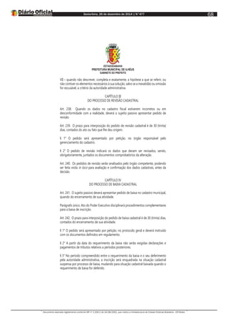 Sexta-feira, 26 de dezembro de 2014 | N°477
Documento assinado digitalmente conforme MP nº 2.200-2 de 24/08/2001, que institui a Infraestrutura de Chaves Públicas Brasileira - ICP-Brasil.
68
ESTADODABAHIA
PREFEITURA MUNICIPAL DE ILHÉUS
GABINETE DO PREFEITO
VII – quando não descrever, completa e exatamente, a hipótese a que se referir, ou
não contiver os elementos necessários à sua solução, salvo se a inexatidão ou omissão
for escusável, a critério da autoridade administrativa.
CAPÍTULO III
DO PROCESSO DE REVISÃO CADASTRAL
Art. 238. Quando os dados no cadastro fiscal estiverem incorretos ou em
desconformidade com a realidade, deverá o sujeito passivo apresentar pedido de
revisão.
Art. 239. O prazo para interposição do pedido de revisão cadastral é de 30 (trinta)
dias, contados do ato ou fato que lhe deu origem.
§ 1° O pedido será apresentado por petição, no órgão responsável pelo
gerenciamento do cadastro.
§ 2° O pedido de revisão indicará os dados que devam ser revisados, sendo,
obrigatoriamente, juntados os documentos comprobatórios da alteração.
Art. 240. Os pedidos de revisão serão analisados pelo órgão competente, podendo
ser feita visita in loco para avaliação e confirmação dos dados cadastrais, antes da
decisão.
CAPÍTULO IV
DO PROCESSO DE BAIXA CADASTRAL
Art. 241. O sujeito passivo deverá apresentar pedido de baixa no cadastro municipal,
quando do encerramento de sua atividade.
Parágrafo único. Ato do Poder Executivo disciplinará procedimentos complementares
para a baixa de inscrição.
Art. 242. O prazo para interposição do pedido de baixa cadastral é de 30 (trinta) dias,
contados do encerramento de sua atividade.
§ 1° O pedido será apresentado por petição, no protocolo geral e deverá instruído
com os documentos definidos em regulamento.
§ 2° A partir da data do requerimento da baixa não serão exigidas declarações e
pagamentos de tributos relativos a períodos posteriores.
§ 3° No período compreendido entre o requerimento da baixa e o seu deferimento
pela autoridade administrativa, a inscrição será enquadrada na situação cadastral
suspensa por processo de baixa, mudando para situação cadastral baixada quando o
requerimento de baixa for deferido.
 