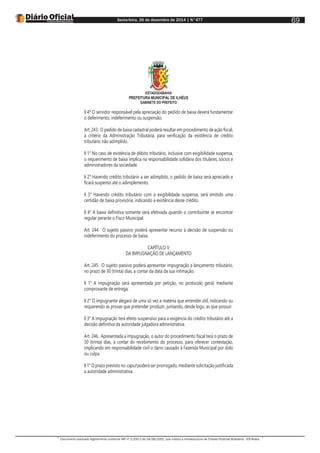 Sexta-feira, 26 de dezembro de 2014 | N°477
Documento assinado digitalmente conforme MP nº 2.200-2 de 24/08/2001, que institui a Infraestrutura de Chaves Públicas Brasileira - ICP-Brasil.
69
ESTADODABAHIA
PREFEITURA MUNICIPAL DE ILHÉUS
GABINETE DO PREFEITO
§ 4º O servidor responsável pela apreciação do pedido de baixa deverá fundamentar
o deferimento, indeferimento ou suspensão.
Art. 243. O pedido de baixa cadastral poderá resultar em procedimento de ação fiscal,
a critério da Administração Tributária, para verificação da existência de crédito
tributário não adimplido.
§ 1° No caso de existência de débito tributário, inclusive com exigibilidade suspensa,
o requerimento de baixa implica na responsabilidade solidária dos titulares, sócios e
administradores da sociedade.
§ 2° Havendo crédito tributário a ser adimplido, o pedido de baixa será apreciado e
ficará suspenso até o adimplemento.
§ 3° Havendo crédito tributário com a exigibilidade suspensa, será emitido uma
certidão de baixa provisória, indicando a existência desse crédito.
§ 4° A baixa definitiva somente será efetivada quando o contribuinte se encontrar
regular perante o Fisco Municipal.
Art. 244. O sujeito passivo poderá apresentar recurso à decisão de suspensão ou
indeferimento do processo de baixa.
CAPÍTULO V
DA IMPUGNAÇÃO DE LANÇAMENTO
Art. 245. O sujeito passivo poderá apresentar impugnação a lançamento tributário,
no prazo de 30 (trinta) dias, a contar da data da sua intimação.
§ 1° A impugnação será apresentada por petição, no protocolo geral, mediante
comprovante de entrega.
§ 2° O impugnante alegará de uma só vez a matéria que entender útil, indicando ou
requerendo as provas que pretender produzir, juntando, desde logo, as que possuir.
§ 3° A impugnação terá efeito suspensivo para a exigência do crédito tributário até a
decisão definitiva da autoridade julgadora administrativa.
Art. 246. Apresentada a impugnação, o autor do procedimento fiscal terá o prazo de
30 (trinta) dias, a contar do recebimento do processo, para oferecer contestação,
implicando em responsabilidade civil o dano causado à Fazenda Municipal por dolo
ou culpa.
§ 1° O prazo previsto no caput poderá ser prorrogado, mediante solicitação justificada
a autoridade administrativa.
 