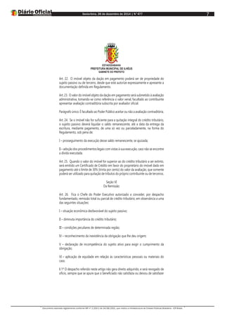 Sexta-feira, 26 de dezembro de 2014 | N°477
Documento assinado digitalmente conforme MP nº 2.200-2 de 24/08/2001, que institui a Infraestrutura de Chaves Públicas Brasileira - ICP-Brasil.
7
ESTADODABAHIA
PREFEITURA MUNICIPAL DE ILHÉUS
GABINETE DO PREFEITO
Art. 22. O imóvel objeto da dação em pagamento poderá ser de propriedade do
sujeito passivo ou de terceiro, desde que este autorize expressamente e apresente a
documentação definida em Regulamento.
Art. 23. O valor do imóvel objeto da dação em pagamento será submetido à avaliação
administrativa, tomando-se como referência o valor venal, facultado ao contribuinte
apresentar avaliação contraditória subscrita por avaliador oficial.
Parágrafo único. É facultado ao Poder Público aceitar ou não a avaliação contraditória.
Art. 24. Se o imóvel não for suficiente para a quitação integral do crédito tributário,
o sujeito passivo deverá liquidar o saldo remanescente, até a data da entrega da
escritura, mediante pagamento, de uma só vez ou parceladamente, na forma do
Regulamento, sob pena de:
I – prosseguimento da execução desse saldo remanescente, se ajuizada;
II – adoção dos procedimentos legais com vistas à sua execução, caso não se encontre
a dívida executada.
Art. 25. Quando o valor do imóvel for superior ao do crédito tributário a ser extinto,
será emitido um Certificado de Crédito em favor do proprietário do imóvel dado em
pagamento até o limite de 30% (trinta por cento) do valor da avaliação, que somente
poderá ser utilizado para quitação de tributos do próprio contribuinte ou de terceiros.
Seção VI
Da Remissão
Art. 26. Fica o Chefe do Poder Executivo autorizado a conceder, por despacho
fundamentado, remissão total ou parcial de crédito tributário, em observância a uma
das seguintes situações:
I – situação econômica desfavorável do sujeito passivo;
II – diminuta importância do crédito tributário;
III – condições peculiares de determinada região;
IV – reconhecimento da inexistência da obrigação que lhe deu origem;
V – declaração de incompetência do sujeito ativo para exigir o cumprimento da
obrigação;
VI – aplicação de equidade em relação às características pessoais ou materiais do
caso.
§ 1º O despacho referido neste artigo não gera direito adquirido, e será revogado de
ofício, sempre que se apure que o beneficiado não satisfazia ou deixou de satisfazer
 