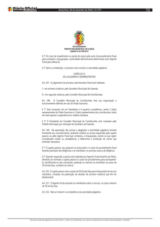 Sexta-feira, 26 de dezembro de 2014 | N°477
Documento assinado digitalmente conforme MP nº 2.200-2 de 24/08/2001, que institui a Infraestrutura de Chaves Públicas Brasileira - ICP-Brasil.
70
ESTADODABAHIA
PREFEITURA MUNICIPAL DE ILHÉUS
GABINETE DO PREFEITO
§ 2° Em caso de impedimento ou perda do prazo pelo autor de procedimento fiscal
para contestar a impugnação, a autoridade administrativa determinará outro Agente
Fiscal para efetuá-la.
§ 3° Após a contestação, o processo será concluso à autoridade julgadora.
CAPÍTULO VI
DO JULGAMENTO ADMINISTRATIVO
Art. 247. O julgamento de processo administrativo fiscal será realizado:
I – em primeira instância, pelo Secretário Municipal de Fazenda;
II – em segunda instância, pelo Conselho Municipal de Contribuintes.
Art. 248. O Conselho Municipal de Contribuintes terá sua organização e
funcionamento definido em ato do Poder Executivo.
§ 1º Será composto de um Presidente e 4 (quatro) conselheiros, sendo 2 (dois)
representantes do Poder Executivo e 2 (dois) representantes dos contribuintes, todos
de nível superior e experiência em matéria tributária.
§ 2º O Presidente do Conselho Municipal de Contribuintes será nomeado pelo
Prefeito Municipal, por indicação do Secretário da Fazenda.
Art. 249. Na apreciação das provas e alegações a autoridade julgadora formará
livremente seu convencimento, podendo ordenar as provas requeridas pelo sujeito
passivo ou pelo Agente Fiscal que contestou a impugnação, exceto as que sejam
consideradas inúteis ou protelatórias, e determinar a produção de outras que
entender necessária.
§ 1° O sujeito passivo, seu preposto ou procurador e o autor do procedimento fiscal
deverão participar das diligências e se manifestar no processo acerca da diligência.
§ 2° Quando requerida, a perícia será realizada por Agente Fiscal estranho aos feitos,
devendo ser intimado o sujeito passivo e o autor do procedimento para acompanhá-
la, cientificando-os das conclusões, podendo os mesmos se manifestar no prazo de
30 (trinta) dias, contados da ciência.
Art. 250. O sujeito passivo tem o prazo de 30 (trinta) dias para interposição de recurso
voluntário, contados da publicação da decisão de primeira instância que lhe for
desfavorável.
Art. 251. O Agente Fiscal autuante se manifestará sobre o recurso, no prazo máximo
de 30 (trinta) dias.
Art. 252. Não se incluem na competência da autoridade julgadora:
 