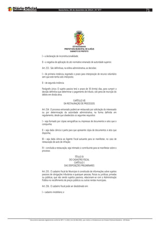 Sexta-feira, 26 de dezembro de 2014 | N°477
Documento assinado digitalmente conforme MP nº 2.200-2 de 24/08/2001, que institui a Infraestrutura de Chaves Públicas Brasileira - ICP-Brasil.
71
ESTADODABAHIA
PREFEITURA MUNICIPAL DE ILHÉUS
GABINETE DO PREFEITO
I – a declaração de inconstitucionalidade;
II – a negativa de aplicação do ato normativo emanado de autoridade superior.
Art. 253. São definitivas, na esfera administrativa, as decisões:
I – de primeira instância, esgotado o prazo para interposição de recurso voluntário
sem que este tenha sido interposto;
II – de segunda instância.
Parágrafo único. O sujeito passivo terá o prazo de 30 (trinta) dias, para cumprir a
decisão definitiva que determinar o pagamento de tributo, sob pena de inscrição do
débito em dívida ativa.
CAPÍTULO VII
DA RESTAURAÇÃO DE PROCESSOS
Art. 254. O processo extraviado poderá ser restaurado por solicitação do interessado
ou por determinação da autoridade administrativa, na forma definida em
regulamento, desde que obedecidos os seguintes requisitos:
I – seja formado por cópias xerográficas ou impressas de documentos e atos que o
compunha;
II – seja dada ciência à parte para que apresente cópia de documentos e atos que
disponha;
III – seja dada ciência ao Agente Fiscal autuante para se manifestar, no caso de
restauração de auto de infração;
IV – concluída a restauração, seja intimado o contribuinte para se manifestar sobre o
processo.
TÍTULO IV
DO CADASTRO FISCAL
CAPÍTULO I
DAS DISPOSIÇÕES PRELIMINARES
Art. 255. O cadastro fiscal do Município é constituído de informações sobre sujeitos
passivos de obrigações tributárias e quaisquer pessoas, físicas ou jurídicas, privadas
ou públicas, que não sendo sujeitos passivos, relacionam-se com a Administração
Pública no recolhimento de preços públicos ou outras rendas municipais.
Art. 256. O cadastro fiscal pode ser desdobrado em:
I – cadastro imobiliário; e
 