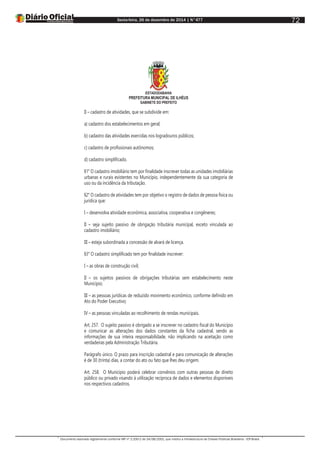Sexta-feira, 26 de dezembro de 2014 | N°477
Documento assinado digitalmente conforme MP nº 2.200-2 de 24/08/2001, que institui a Infraestrutura de Chaves Públicas Brasileira - ICP-Brasil.
72
ESTADODABAHIA
PREFEITURA MUNICIPAL DE ILHÉUS
GABINETE DO PREFEITO
II – cadastro de atividades, que se subdivide em:
a) cadastro dos estabelecimentos em geral;
b) cadastro das atividades exercidas nos logradouros públicos;
c) cadastro de profissionais autônomos;
d) cadastro simplificado.
§1° O cadastro imobiliário tem por finalidade inscrever todas as unidades imobiliárias
urbanas e rurais existentes no Município, independentemente da sua categoria de
uso ou da incidência da tributação.
§2° O cadastro de atividades tem por objetivo o registro de dados de pessoa física ou
jurídica que:
I – desenvolva atividade econômica, associativa, cooperativa e congêneres;
II – seja sujeito passivo de obrigação tributária municipal, exceto vinculada ao
cadastro imobiliário;
III – esteja subordinada a concessão de alvará de licença.
§3° O cadastro simplificado tem por finalidade inscrever:
I – as obras de construção civil;
II – os sujeitos passivos de obrigações tributárias sem estabelecimento neste
Município;
III – as pessoas jurídicas de reduzido movimento econômico, conforme definido em
Ato do Poder Executivo;
IV – as pessoas vinculadas ao recolhimento de rendas municipais.
Art. 257. O sujeito passivo é obrigado a se inscrever no cadastro fiscal do Município
e comunicar as alterações dos dados constantes da ficha cadastral, sendo as
informações de sua inteira responsabilidade, não implicando na aceitação como
verdadeiras pela Administração Tributária.
Parágrafo único. O prazo para inscrição cadastral e para comunicação de alterações
é de 30 (trinta) dias, a contar do ato ou fato que lhes deu origem.
Art. 258. O Município poderá celebrar convênios com outras pessoas de direito
público ou privado visando à utilização recíproca de dados e elementos disponíveis
nos respectivos cadastros.
 