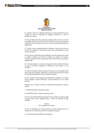 Sexta-feira, 26 de dezembro de 2014 | N°477
Documento assinado digitalmente conforme MP nº 2.200-2 de 24/08/2001, que institui a Infraestrutura de Chaves Públicas Brasileira - ICP-Brasil.
74
ESTADODABAHIA
PREFEITURA MUNICIPAL DE ILHÉUS
GABINETE DO PREFEITO
§ 1° Quando o terreno e a edificação pertencerem a pessoas diferentes far-se-á a
inscrição em nome do proprietário da edificação, anotando-se o nome do
proprietário do terreno.
§ 2º Para os efeitos deste artigo, poderão ser utilizados, além das provas comuns de
propriedade, domínio útil ou posse do imóvel, Alvará de Licença para construção,
comprovante de fornecimento de serviços ou outros documentos especificados em
Regulamento.
§ 3° Quando ocorrer o desaparecimento da edificação, o terreno será inscrito em
nome do seu proprietário, conservando-se para a área correspondente o mesmo
número de inscrição.
Art. 265. Mesmo as edificações que não obedeçam às normas vigentes serão inscritas
no cadastro imobiliário, para efeito de incidência do imposto, não gerando,
entretanto, quaisquer direitos ao proprietário, titular do domínio útil ou possuidor a
qualquer título.
§ 1° A inscrição cadastral e a incidência do imposto não exclui o direito do Município
de exigir ou promover a adaptação da edificação às normas legais ou a sua
demolição.
§ 2° Não será concedido o habite-se, relativo à construção nova e nem qualquer alvará
para reconstrução, ampliação, modificação ou acréscimo de área antes da inscrição
ou anotação das alterações do imóvel no cadastro imobiliário.
Art. 266. Quando houver programa de recadastramento imobiliário, fica o sujeito
passivo obrigado a prestar informações, na forma definida em ato do Poder
Executivo.
Parágrafo único. A omissão em efetuar o recadastramento importará em multa no
valor de:
I – R$ 500,00 (quinhentos reais) pessoa jurídica;
II – R$ 250,00 (duzentos e cinquenta reais) pessoa física.
Art. 267. Os atos administrativos que envolvam imóveis, emitidos por qualquer órgão
municipal, devem indicar, obrigatoriamente, o número da respectiva inscrição
imobiliária.
Seção II
Do Cancelamento da Inscrição
Art. 268. O cancelamento da inscrição cadastral da unidade imobiliária dar-se-á a
requerimento do contribuinte ou de ofício, nas seguintes situações:
I – erro de lançamento que justifique o cancelamento;
 
